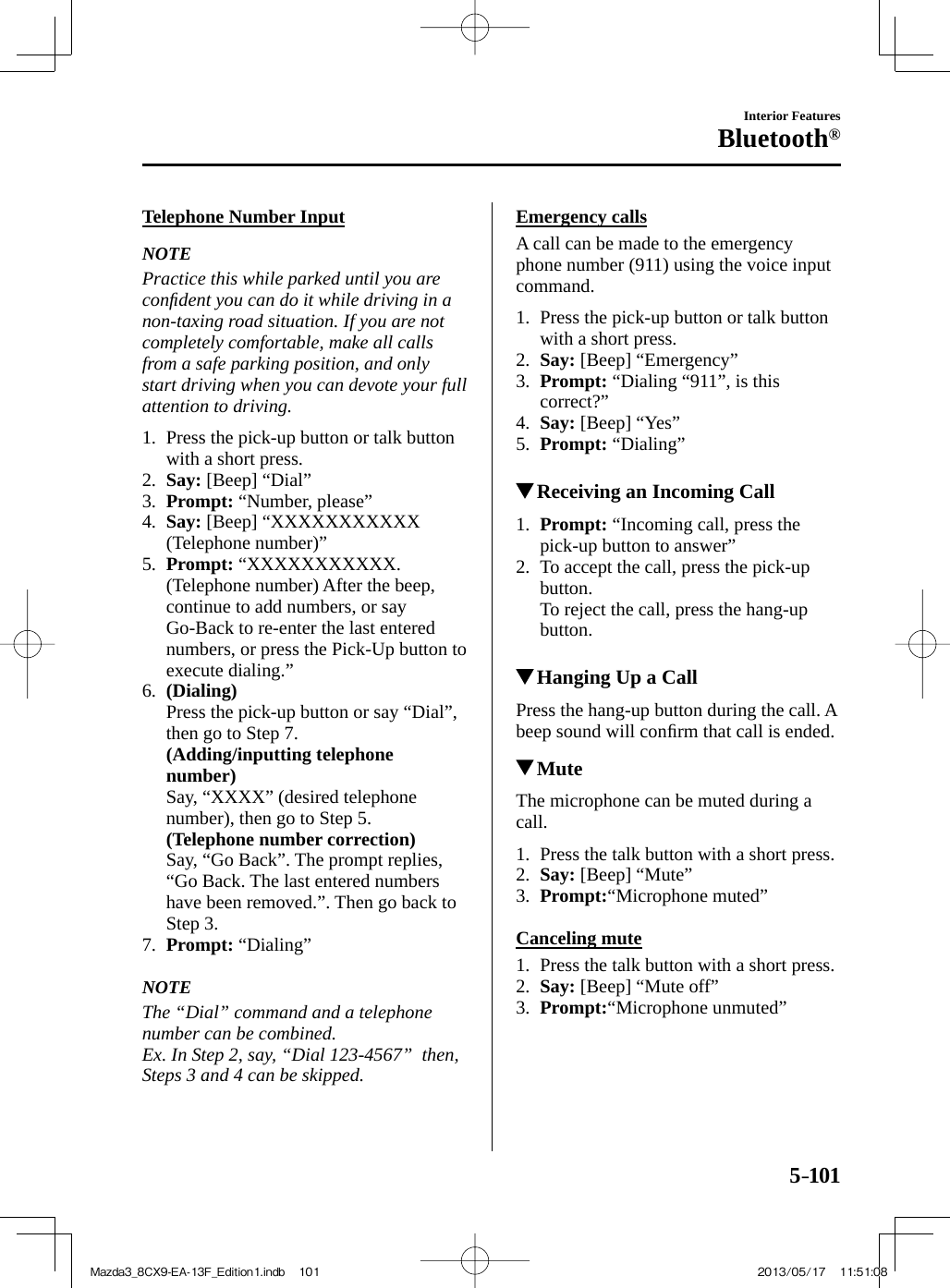 5–101Interior FeaturesBluetooth®  Telephone  Number  Input     NOTE  Practice this while parked until you are conﬁ dent you can do it while driving in a non-taxing road situation. If you are not completely comfortable, make all calls from a safe parking position, and only start driving when you can devote your full attention to driving.      1.   Press the pick-up button or talk button with a short press.   2.    Say:  [Beep] “Dial”   3.    Prompt:  “Number, please”   4.    Say:  [Beep] “XXXXXXXXXXX (Telephone number)”   5.    Prompt:   “XXXXXXXXXXX. (Telephone number) After the beep, continue to add numbers, or say Go-Back to re-enter the last entered numbers, or press the Pick-Up button to execute dialing.”   6.    (Dialing)     Press the pick-up button or say “Dial”, then go to Step 7.     (Adding/inputting telephone number)     Say, “XXXX” (desired telephone number), then go to Step 5.     (Telephone number correction)     Say, “Go Back”. The prompt replies, “Go Back. The last entered numbers have been removed.”. Then go back to Step 3.   7.    Prompt:   “Dialing”       NOTE  The “Dial” command and a telephone number can be combined.  Ex. In Step 2, say, “Dial 123-4567”  then, Steps 3 and 4 can be skipped.     Emergency  calls    A call can be made to the emergency phone number (911) using the voice input command.     1.   Press the pick-up button or talk button with a short press.   2.    Say:  [Beep] “Emergency”   3.    Prompt:  “Dialing “911”, is this correct?”   4.    Say:  [Beep] “Yes”   5.    Prompt:   “Dialing”              Receiving an Incoming Call     1 .     Prompt:  “Incoming call, press the pick-up button to answer”   2.   To accept the call, press the pick-up button.    To reject the call, press the hang-up button.              Hanging Up a Call    Press the hang-up button during the call. A beep sound will conﬁ rm that call is ended.          Mute    The microphone can be muted during a call.     1.   Press the talk button with a short press.   2.    Say:  [Beep] “Mute”   3.    Prompt: “Microphone  muted”      Canceling  mute     1.   Press the talk button with a short press.   2.    Say:  [Beep] “Mute off”   3.    Prompt: “Microphone  unmuted”    Mazda3_8CX9-EA-13F_Edition1.indb   101Mazda3_8CX9-EA-13F_Edition1.indb   101 2013/05/17   11:51:082013/05/17   11:51:08