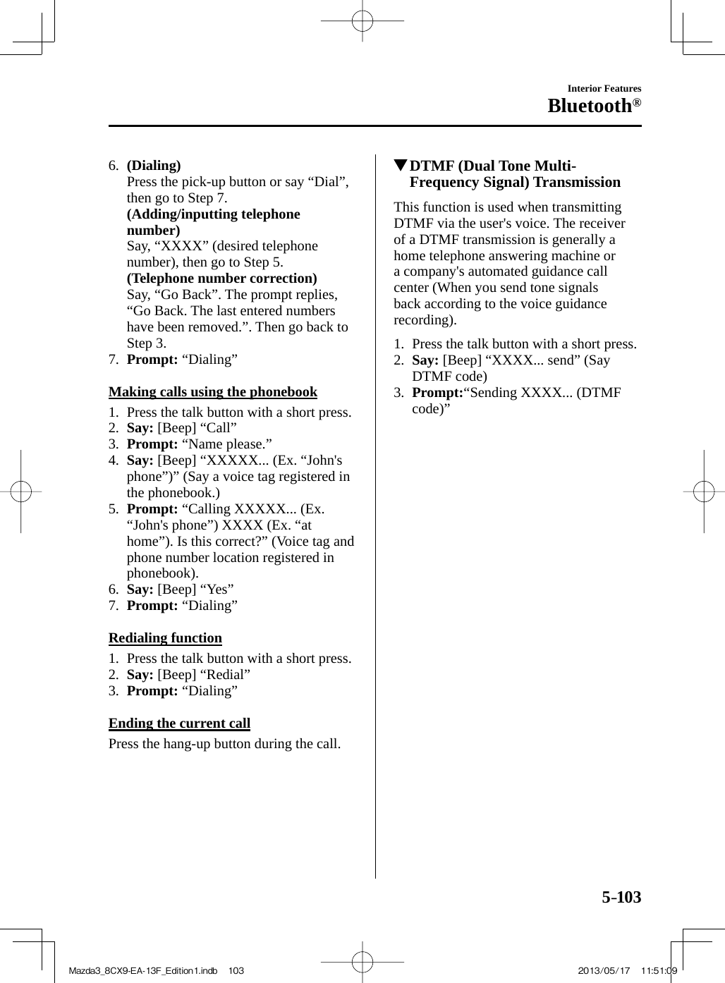 5–103Interior FeaturesBluetooth®   6.    (Dialing)     Press the pick-up button or say “Dial”, then go to Step 7.     (Adding/inputting telephone number)     Say, “XXXX” (desired telephone number), then go to Step 5.     (Telephone number correction)     Say, “Go Back”. The prompt replies, “Go Back. The last entered numbers have been removed.”. Then go back to Step 3.   7.    Prompt:   “Dialing”      Making calls using the phonebook     1.   Press the talk button with a short press.   2.    Say:  [Beep] “Call”   3.    Prompt:  “Name please.”   4.    Say:  [Beep] “XXXXX... (Ex. “John&apos;s phone”)” (Say a voice tag registered in the phonebook.)   5.    Prompt:  “Calling XXXXX... (Ex. “John&apos;s phone”) XXXX (Ex. “at home”). Is this correct?” (Voice tag and phone number location registered in phonebook).   6.    Say:  [Beep] “Yes”   7.    Prompt:   “Dialing”      Redialing  function     1.   Press the talk button with a short press.   2.    Say:  [Beep] “Redial”   3.    Prompt:   “Dialing”      Ending the current call    Press the hang-up button during the call.          DTMF (Dual Tone Multi-Frequency Signal) Transmission    This function is used when transmitting DTMF via the user&apos;s voice. The receiver of a DTMF transmission is generally a home telephone answering machine or a company&apos;s automated guidance call center (When you send tone signals back according to the voice guidance recording).     1.   Press the talk button with a short press.   2.    Say:  [Beep] “XXXX... send” (Say DTMF code)   3.    Prompt: “Sending XXXX... (DTMF code)”    Mazda3_8CX9-EA-13F_Edition1.indb   103Mazda3_8CX9-EA-13F_Edition1.indb   103 2013/05/17   11:51:092013/05/17   11:51:09