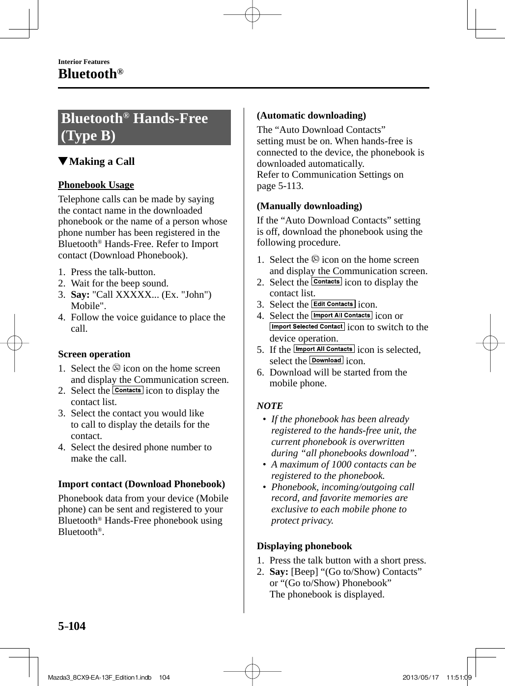5–104Interior FeaturesBluetooth® Bluetooth ®   Hands-Free (Type B)               Making a Call    Phonebook  Usage    Telephone calls can be made by saying the contact name in the downloaded phonebook or the name of a person whose phone number has been registered in the Bluetooth ®  Hands-Free. Refer to Import contact (Download Phonebook).     1.   Press  the  talk-button.   2.   Wait  for  the  beep  sound.   3.    Say:  &quot;Call XXXXX... (Ex. &quot;John&quot;) Mobile&quot;.   4.   Follow the voice guidance to place the call.      Screen  operation     1.   Select  the   icon on the home screen and display the Communication screen.   2.   Select  the   icon to display the contact list.   3.   Select the contact you would like to call to display the details for the contact.   4.   Select the desired phone number to make the call.      Import contact (Download Phonebook)    Phonebook data from your device (Mobile phone) can be sent and registered to your Bluetooth ®  Hands-Free phonebook using Bluetooth ® .  (Automatic  downloading)    The  “Auto  Download  Contacts” setting must be on. When hands-free is connected to the device, the phonebook is downloaded automatically.  Refer to Communication Settings on page  5-113 .  (Manually  downloading)    If the “Auto Download Contacts” setting is off, download the phonebook using the following procedure.     1.   Select  the   icon on the home screen and display the Communication screen.   2.   Select  the   icon to display the contact list.   3.   Select  the   icon.   4.   Select  the   icon or  icon to switch to the device operation.   5.   If  the   icon is selected, select the   icon.   6.   Download will be started from the mobile phone.       NOTE•         If the phonebook has been already registered to the hands-free unit, the current phonebook is overwritten during “all phonebooks download”.•         A maximum of 1000 contacts can be registered to the phonebook.•         Phonebook, incoming/outgoing call record, and favorite memories are exclusive to each mobile phone to protect privacy.       Displaying  phonebook     1.   Press the talk button with a short press.   2.    Say:  [Beep] “(Go to/Show) Contacts” or “(Go to/Show) Phonebook”    The phonebook is displayed.    Mazda3_8CX9-EA-13F_Edition1.indb   104Mazda3_8CX9-EA-13F_Edition1.indb   104 2013/05/17   11:51:092013/05/17   11:51:09