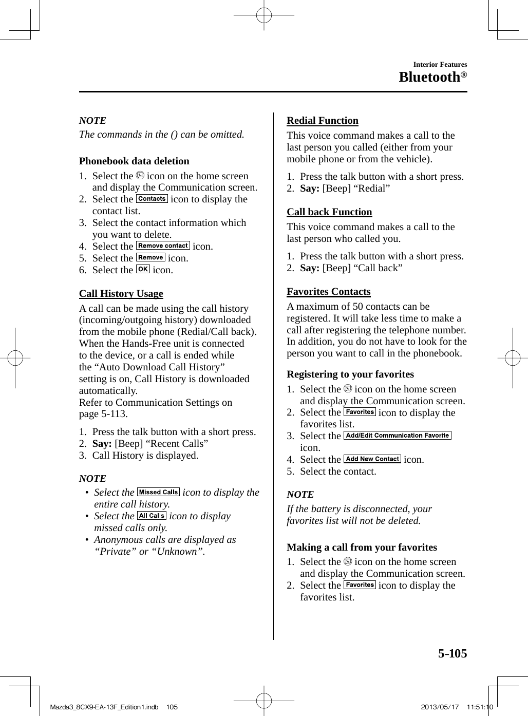 5–105Interior FeaturesBluetooth®   NOTE  The commands in the () can be omitted.     Phonebook  data  deletion     1.   Select  the   icon on the home screen and display the Communication screen.   2.   Select  the   icon to display the contact list.   3.   Select  the  contact  information  which you want to delete.   4.   Select  the   icon.   5.   Select  the   icon.   6.   Select  the   icon.      Call  History  Usage    A call can be made using the call history (incoming/outgoing history) downloaded from the mobile phone (Redial/Call back). When the Hands-Free unit is connected to the device, or a call is ended while the “Auto Download Call History” setting is on, Call History is downloaded automatically.  Refer to Communication Settings on page  5-113 .     1.   Press the talk button with a short press.   2.    Say:  [Beep] “Recent Calls”   3.   Call  History  is  displayed.       NOTE•         Select  the   icon to display the entire call history.•         Select  the   icon to display missed calls only.•         Anonymous calls are displayed as “Private” or “Unknown”.       Redial  Function    This voice command makes a call to the last person you called (either from your mobile phone or from the vehicle).     1.   Press the talk button with a short press.   2.    Say:  [Beep] “Redial”      Call  back  Function    This voice command makes a call to the last person who called you.     1.   Press the talk button with a short press.   2.    Say:  [Beep] “Call back”      Favorites  Contacts    A maximum of 50 contacts can be registered. It will take less time to make a call after registering the telephone number. In addition, you do not have to look for the person you want to call in the phonebook.  Registering to your favorites     1.   Select  the   icon on the home screen and display the Communication screen.   2.   Select  the   icon to display the favorites list.   3.   Select  the   icon.   4.   Select  the   icon.   5.   Select  the  contact.       NOTE  If the battery is disconnected, your favorites list will not be deleted.     Making a call from your favorites     1.   Select  the   icon on the home screen and display the Communication screen.   2.   Select  the   icon to display the favorites list.Mazda3_8CX9-EA-13F_Edition1.indb   105Mazda3_8CX9-EA-13F_Edition1.indb   105 2013/05/17   11:51:102013/05/17   11:51:10