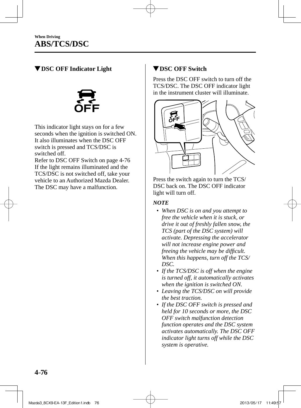 4–76When DrivingABS/TCS/DSC          DSC OFF Indicator Light       This indicator light stays on for a few seconds when the ignition is switched ON.  It also illuminates when the DSC OFF switch is pressed and TCS/DSC is switched off.Refer to DSC OFF Switch on page   4-76    If the light remains illuminated and the TCS/DSC is not switched off, take your vehicle to an Authorized Mazda Dealer. The DSC may have a malfunction.          DSC OFF Switch    Press the DSC OFF switch to turn off the TCS/DSC. The DSC OFF indicator light in the instrument cluster will illuminate.    Press the switch again to turn the TCS/DSC back on. The DSC OFF indicator light will turn off.   NOTE•         When DSC is on and you attempt to free the vehicle when it is stuck, or drive it out of freshly fallen snow, the TCS (part of the DSC system) will activate. Depressing the accelerator will not increase engine power and freeing the vehicle may be difﬁ cult. When this happens, turn off the TCS/DSC.•         If the TCS/DSC is off when the engine is turned off, it automatically activates when the ignition is switched ON.•         Leaving the TCS/DSC on will provide the best traction. •         If the DSC OFF switch is pressed and held for 10 seconds or more, the DSC OFF switch malfunction detection function operates and the DSC system activates automatically. The DSC OFF indicator light turns off while the DSC system is operative.     Mazda3_8CX9-EA-13F_Edition1.indb   76Mazda3_8CX9-EA-13F_Edition1.indb   76 2013/05/17   11:49:572013/05/17   11:49:57