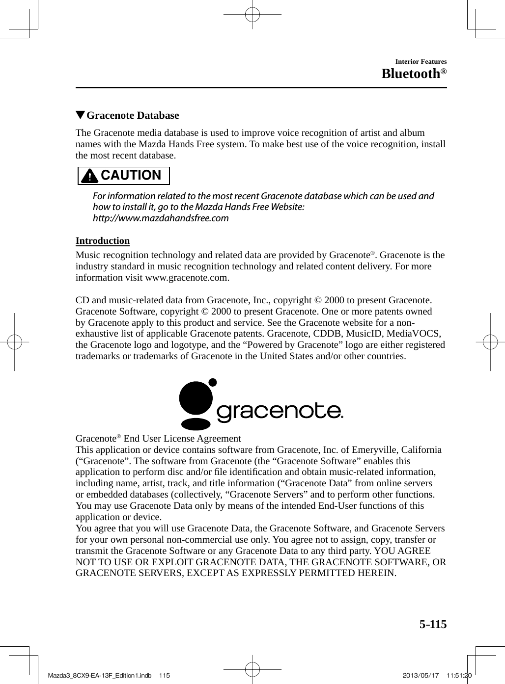 5–115Interior FeaturesBluetooth®          Gracenote Database    The Gracenote media database is used to improve voice recognition of artist and album names with the Mazda Hands Free system. To make best use of the voice recognition, install the most recent database.   CAUTION    For information related to the most recent Gracenote database which can be used and how to install it, go to the Mazda Hands Free Website:  http://www.mazdahandsfree.com     Introduction    Music recognition technology and related data are provided by Gracenote ® . Gracenote is the industry standard in music recognition technology and related content delivery. For more information visit www.gracenote.com.    CD and music-related data from Gracenote, Inc., copyright © 2000 to present Gracenote.  Gracenote Software, copyright © 2000 to present Gracenote. One or more patents owned by Gracenote apply to this product and service. See the Gracenote website for a non-exhaustive list of applicable Gracenote patents. Gracenote, CDDB, MusicID, MediaVOCS, the Gracenote logo and logotype, and the “Powered by Gracenote” logo are either registered trademarks or trademarks of Gracenote in the United States and/or other countries.      Gracenote ®  End User License Agreement  This application or device contains software from Gracenote, Inc. of Emeryville, California (“Gracenote”. The software from Gracenote (the “Gracenote Software” enables this application to perform disc and/or ﬁ le identiﬁ cation and obtain music-related information, including name, artist, track, and title information (“Gracenote Data” from online servers or embedded databases (collectively, “Gracenote Servers” and to perform other functions. You may use Gracenote Data only by means of the intended End-User functions of this application or device.  You agree that you will use Gracenote Data, the Gracenote Software, and Gracenote Servers for your own personal non-commercial use only. You agree not to assign, copy, transfer or transmit the Gracenote Software or any Gracenote Data to any third party. YOU AGREE NOT TO USE OR EXPLOIT GRACENOTE DATA, THE GRACENOTE SOFTWARE, OR GRACENOTE SERVERS, EXCEPT AS EXPRESSLY PERMITTED HEREIN.Mazda3_8CX9-EA-13F_Edition1.indb   115Mazda3_8CX9-EA-13F_Edition1.indb   115 2013/05/17   11:51:202013/05/17   11:51:20