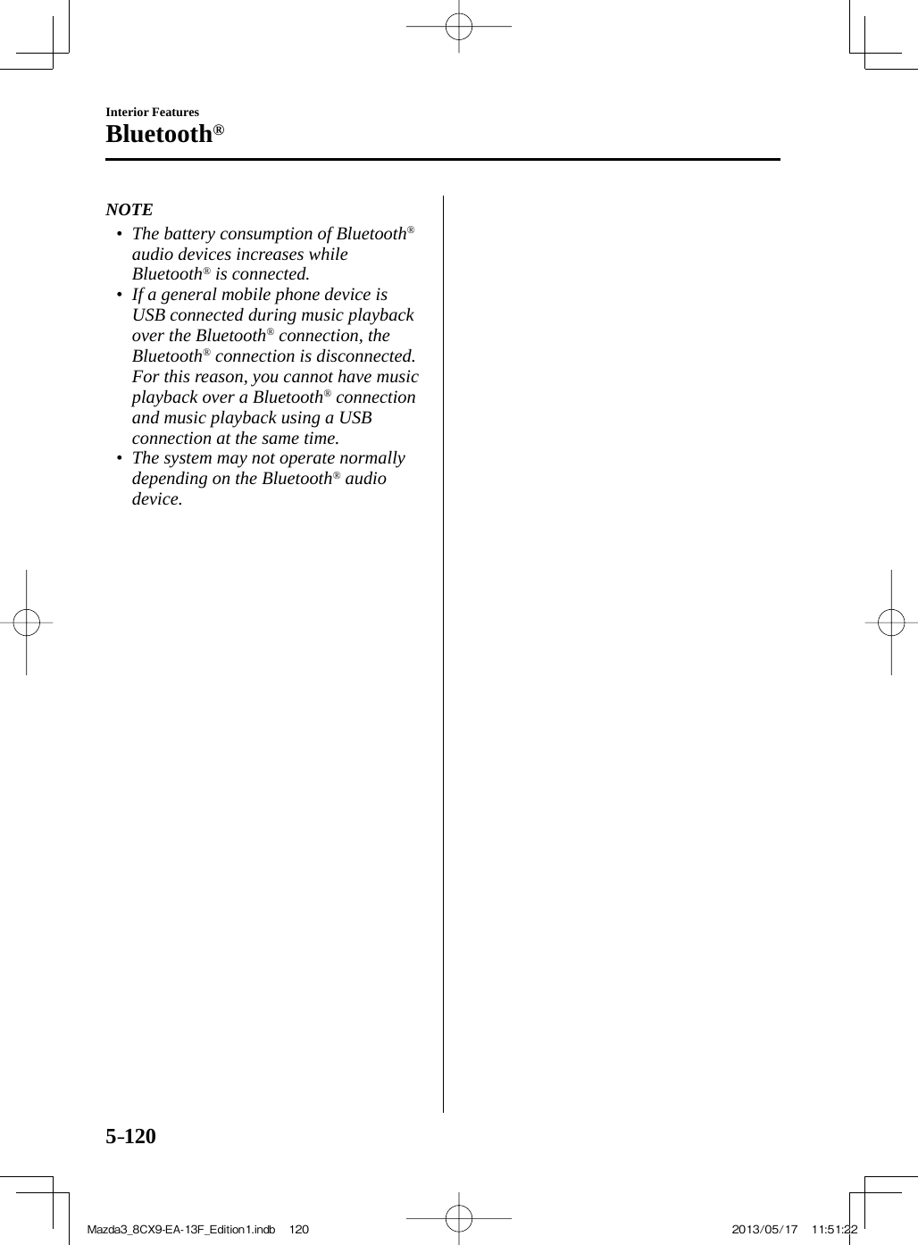 5–120Interior FeaturesBluetooth®   NOTE•         The battery consumption of Bluetooth ®  audio devices increases while Bluetooth ®  is connected.•         If a general mobile phone device is USB connected during music playback over the Bluetooth ®  connection, the Bluetooth ®  connection is disconnected. For this reason, you cannot have music playback over a Bluetooth ®   connection and music playback using a USB connection at the same time.•         The system may not operate normally depending on the Bluetooth ®   audio device.     Mazda3_8CX9-EA-13F_Edition1.indb   120Mazda3_8CX9-EA-13F_Edition1.indb   120 2013/05/17   11:51:222013/05/17   11:51:22