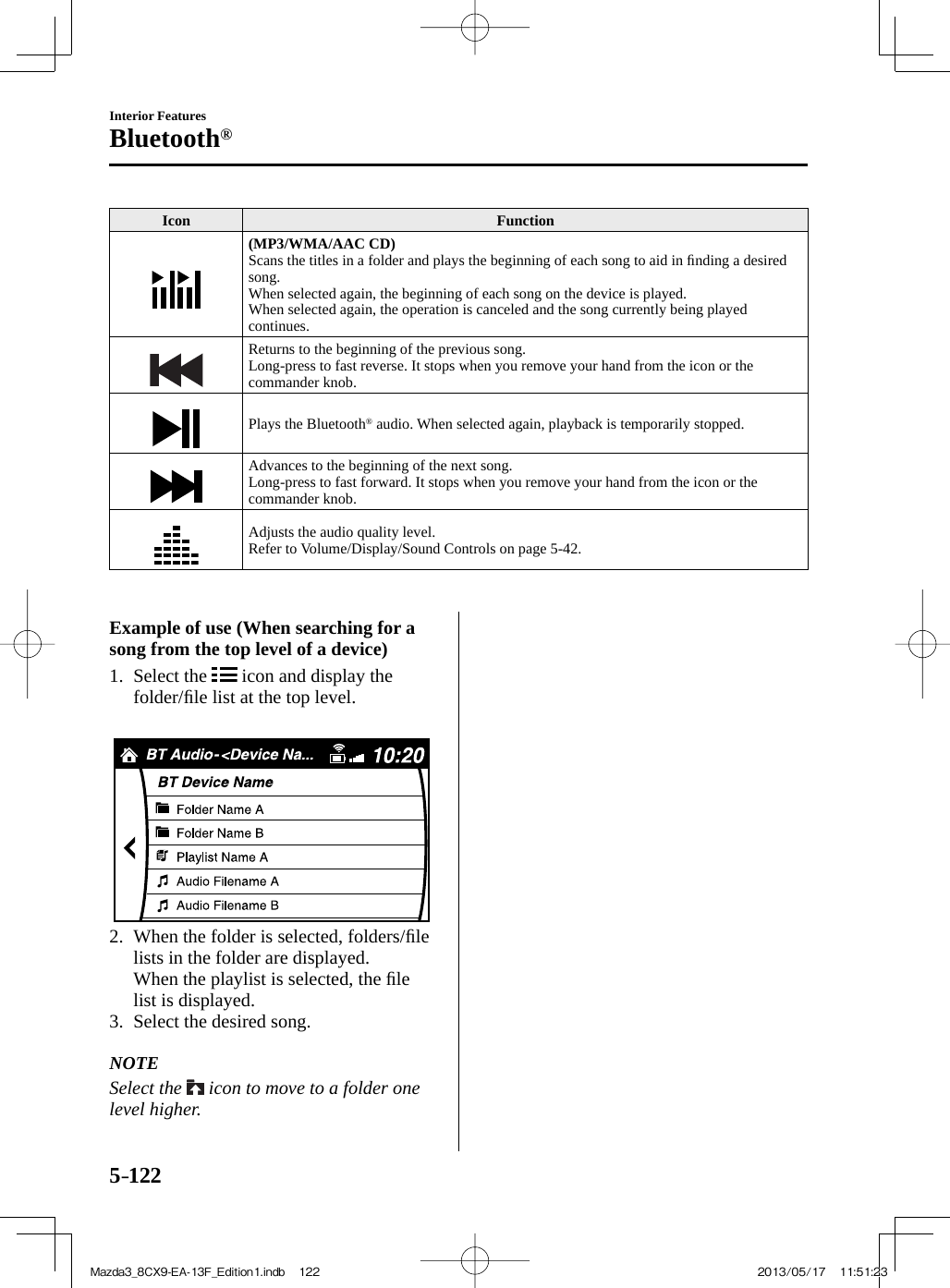 5–122Interior FeaturesBluetooth® Icon   Function   (MP3/WMA/AAC CD)   Scans the titles in a folder and plays the beginning of each song to aid in ﬁ nding a desired song.  When selected again, the beginning of each song on the device is played.  When selected again, the operation is canceled and the song currently being played continues.  Returns to the beginning of the previous song.  Long-press to fast reverse. It stops when you remove your hand from the icon or the commander knob.  Plays the Bluetooth ®  audio. When selected again, playback is temporarily stopped.  Advances to the beginning of the next song.  Long-press to fast forward. It stops when you remove your hand from the icon or the commander knob.  Adjusts the audio quality level.   Refer to Volume/Display/Sound Controls on page  5-42 .        Example of use (When searching for a song from the top level of a device)     1.   Select  the   icon and display the folder/ﬁ le list at the top level.        2.   When the folder is selected, folders/ﬁ le lists in the folder are displayed.    When the playlist is selected, the ﬁ le list is displayed.   3.   Select  the  desired  song.       NOTE  Select  the   icon to move to a folder one level higher.   Mazda3_8CX9-EA-13F_Edition1.indb   122Mazda3_8CX9-EA-13F_Edition1.indb   122 2013/05/17   11:51:232013/05/17   11:51:23