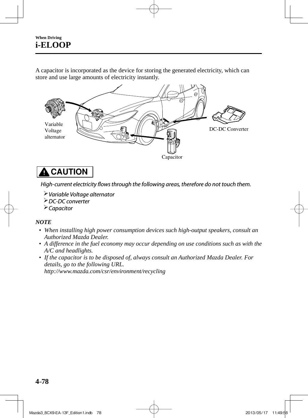 4–78When Drivingi-ELOOP  A capacitor is incorporated as the device for storing the generated electricity, which can store and use large amounts of electricity instantly. Variable Voltage alternatorCapacitorDC-DC Converter    CAUTION    High-current electricity  ows through the following areas, therefore do not touch them.         Variable Voltage alternator        DC-DC  converter       Capacitor         NOTE•         When installing high power consumption devices such high-output speakers, consult an Authorized Mazda Dealer.•         A difference in the fuel economy may occur depending on use conditions such as with the A/C and headlights.•         If the capacitor is to be disposed of, always consult an Authorized Mazda Dealer. For details, go to the following URL.   http://www.mazda.com/csr/environment/recycling      Mazda3_8CX9-EA-13F_Edition1.indb   78Mazda3_8CX9-EA-13F_Edition1.indb   78 2013/05/17   11:49:582013/05/17   11:49:58