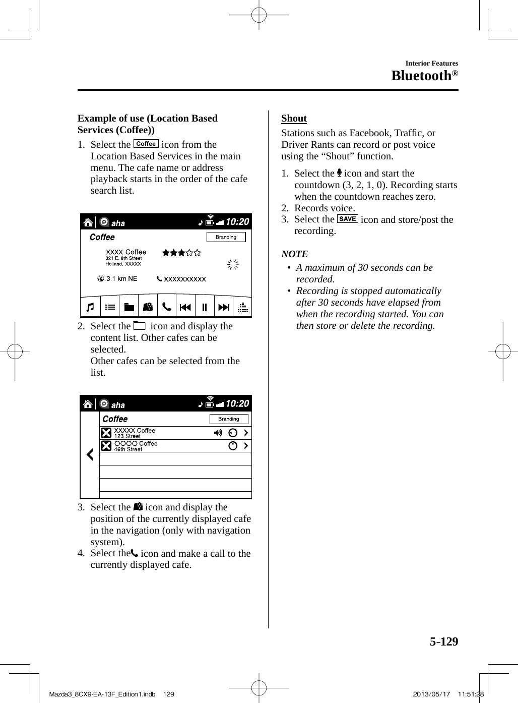 5–129Interior FeaturesBluetooth®    Example  of  use  (Location  Based Services (Coffee))     1.   Select  the   icon from the Location Based Services in the main menu. The cafe name or address playback starts in the order of the cafe search list.        2.   Select  the    icon and display the content list. Other cafes can be selected.    Other cafes can be selected from the list.        3.   Select  the   icon and display the position of the currently displayed cafe in the navigation (only with navigation system).   4.   Select  the  icon and make a call to the currently displayed cafe.      Shout    Stations  such  as  Facebook,  Trafﬁ c, or Driver Rants can record or post voice using the “Shout” function.     1.   Select  the   icon and start the countdown (3, 2, 1, 0). Recording starts when the countdown reaches zero.   2.   Records  voice.   3.   Select  the   icon and store/post the recording.       NOTE•         A maximum of 30 seconds can be recorded.•         Recording is stopped automatically after 30 seconds have elapsed from when the recording started. You can then store or delete the recording.     Mazda3_8CX9-EA-13F_Edition1.indb   129Mazda3_8CX9-EA-13F_Edition1.indb   129 2013/05/17   11:51:282013/05/17   11:51:28