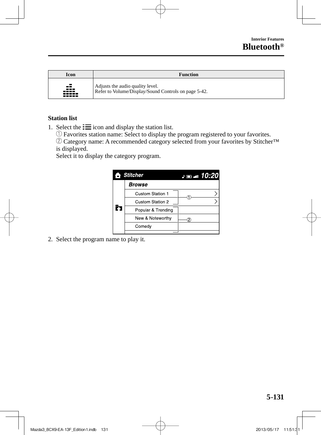 5–131Interior FeaturesBluetooth® Icon   Function  Adjusts the audio quality level.  Refer to Volume/Display/Sound Controls on page  5-42 .      Station  list     1.   Select  the   icon and display the station list.        Favorites station name: Select to display the program registered to your favorites.        Category name: A recommended category selected from your favorites by Stitcher™ is displayed.    Select it to display the category program.        2.   Select the program name to play it.    Mazda3_8CX9-EA-13F_Edition1.indb   131Mazda3_8CX9-EA-13F_Edition1.indb   131 2013/05/17   11:51:312013/05/17   11:51:31
