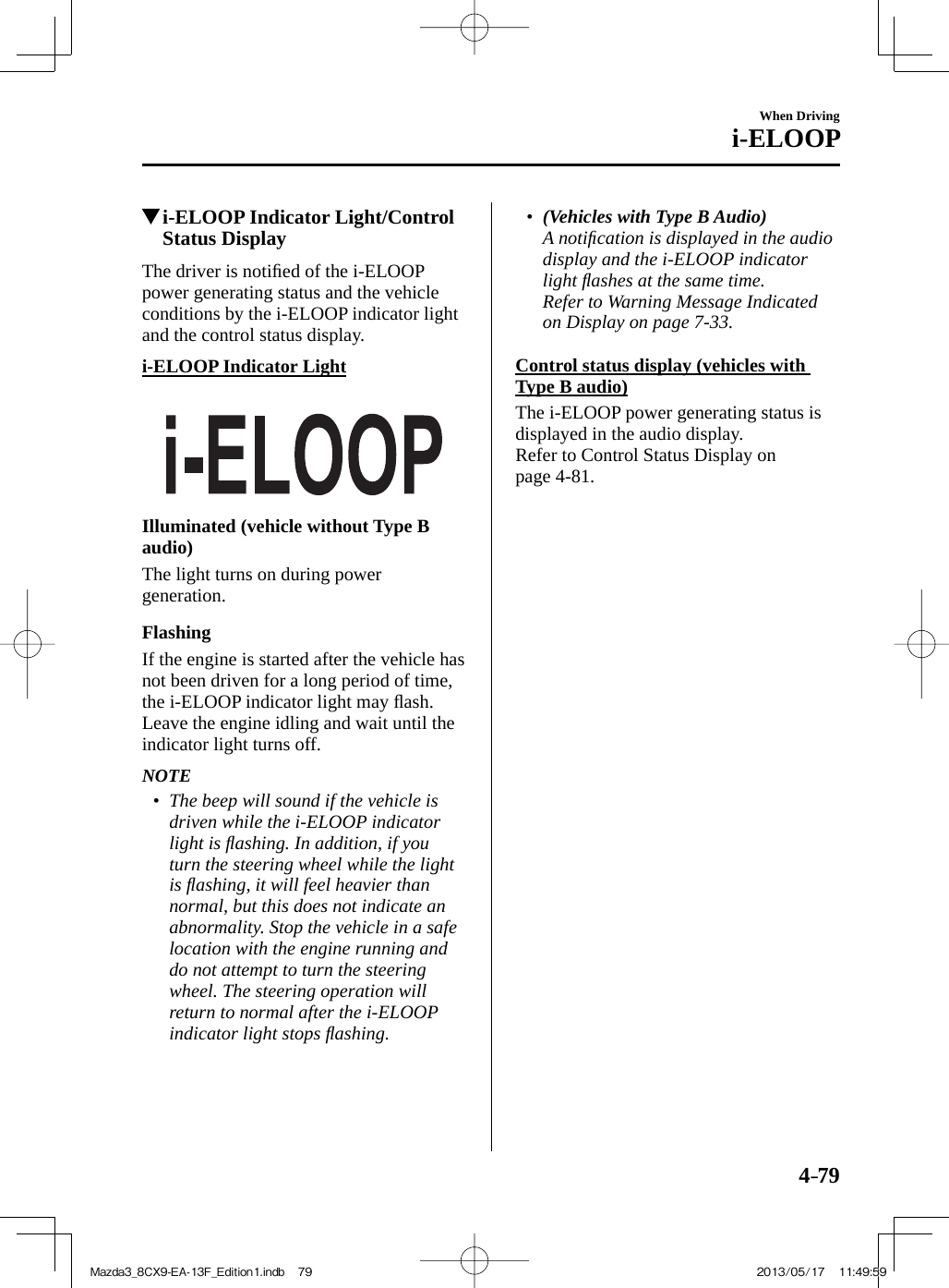 4–79When Drivingi-ELOOP         i-ELOOP Indicator Light/Control Status Display              The  driver  is  notiﬁ ed of the i-ELOOP power generating status and the vehicle conditions by the i-ELOOP indicator light and the control status display.  i-ELOOP  Indicator  Light        Illuminated (vehicle without Type B audio)    The light turns on during power generation.  Flashing    If the engine is started after the vehicle has not been driven for a long period of time, the i-ELOOP indicator light may ﬂ ash. Leave the engine idling and wait until the indicator light turns off.    NOTE•         The beep will sound if the vehicle is driven while the i-ELOOP indicator light is ﬂ ashing. In addition, if you turn the steering wheel while the light is ﬂ ashing, it will feel heavier than normal, but this does not indicate an abnormality. Stop the vehicle in a safe location with the engine running and do not attempt to turn the steering wheel. The steering operation will return to normal after the i-ELOOP indicator light stops ﬂ ashing.•          (Vehicles with Type B Audio)    A notiﬁ cation is displayed in the audio display and the i-ELOOP indicator light ﬂ ashes at the same time.    Refer to Warning Message Indicated on Display on page  7-33 .       Control status display (vehicles with Type B audio)    The i-ELOOP power generating status is displayed in the audio display.  Refer to Control Status Display on page  4-81 .Mazda3_8CX9-EA-13F_Edition1.indb   79Mazda3_8CX9-EA-13F_Edition1.indb   79 2013/05/17   11:49:592013/05/17   11:49:59