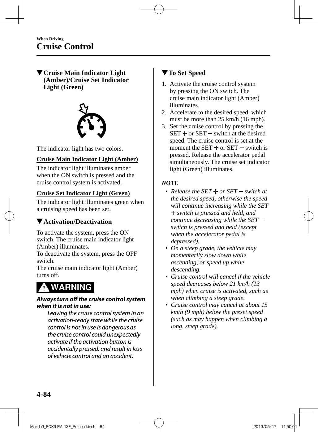 4–84When DrivingCruise Control          Cruise Main Indicator Light (Amber)/Cruise Set Indicator Light (Green)       The indicator light has two colors.  Cruise Main Indicator Light (Amber)    The  indicator  light  illuminates  amber when the ON switch is pressed and the cruise control system is activated.  Cruise Set Indicator Light (Green)    The indicator light illuminates green when a cruising speed has been set.          Activation/Deactivation    To activate the system, press the ON switch. The cruise main indicator light (Amber) illuminates.  To deactivate the system, press the OFF switch.  The cruise main indicator light (Amber) turns off.   WARNING    Always  turn  o   the cruise control system when it is not in use:  Leaving the cruise control system in an activation-ready state while the cruise control is not in use is dangerous as the cruise control could unexpectedly activate if the activation button is accidentally pressed, and result in loss of vehicle control and an accident.             To Set Speed     1.   Activate  the  cruise  control  system by pressing the ON switch. The cruise main indicator light (Amber) illuminates.   2.   Accelerate to the desired speed, which must be more than 25 km/h (16 mph).   3.   Set the cruise control by pressing the SET   or SET   switch at the desired speed. The cruise control is set at the moment the SET   or SET   switch is pressed. Release the accelerator pedal simultaneously. The cruise set indicator light (Green) illuminates.       NOTE•         Release the SET   or SET   switch at the desired speed, otherwise the speed will continue increasing while the SET  switch is pressed and held, and continue decreasing while the SET   switch is pressed and held (except when the accelerator pedal is depressed).•         On a steep grade, the vehicle may momentarily slow down while ascending, or speed up while descending.•         Cruise control will cancel if the vehicle speed decreases below 21 km/h (13 mph) when cruise is activated, such as when climbing a steep grade.•         Cruise control may cancel at about 15 km/h (9 mph) below the preset speed (such as may happen when climbing a long, steep grade).     Mazda3_8CX9-EA-13F_Edition1.indb   84Mazda3_8CX9-EA-13F_Edition1.indb   84 2013/05/17   11:50:012013/05/17   11:50:01