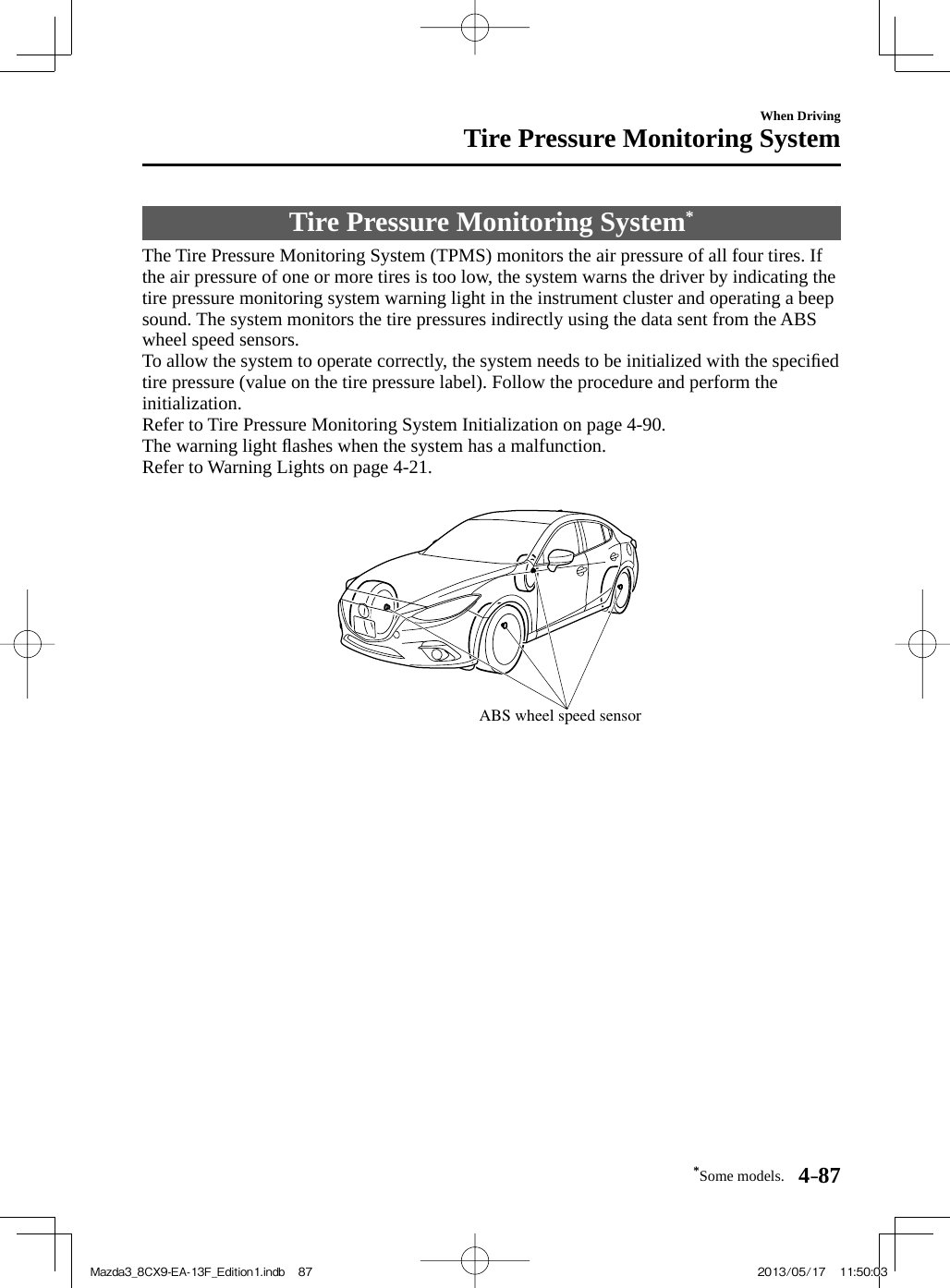 *Some models. 4–87When DrivingTire Pressure Monitoring System     Tire  Pressure  Monitoring  System *             The Tire Pressure Monitoring System (TPMS) monitors the air pressure of all four tires. If the air pressure of one or more tires is too low, the system warns the driver by indicating the tire pressure monitoring system warning light in the instrument cluster and operating a beep sound. The system monitors the tire pressures indirectly using the data sent from the ABS wheel speed sensors.  To allow the system to operate correctly, the system needs to be initialized with the speciﬁ ed tire pressure (value on the tire pressure label). Follow the procedure and perform the initialization.  Refer to Tire Pressure Monitoring System Initialization on page  4-90 .  The  warning  light  ﬂ ashes when the system has a malfunction.  Refer to Warning Lights on page  4-21 .   ABS wheel speed sensor  Mazda3_8CX9-EA-13F_Edition1.indb   87Mazda3_8CX9-EA-13F_Edition1.indb   87 2013/05/17   11:50:032013/05/17   11:50:03