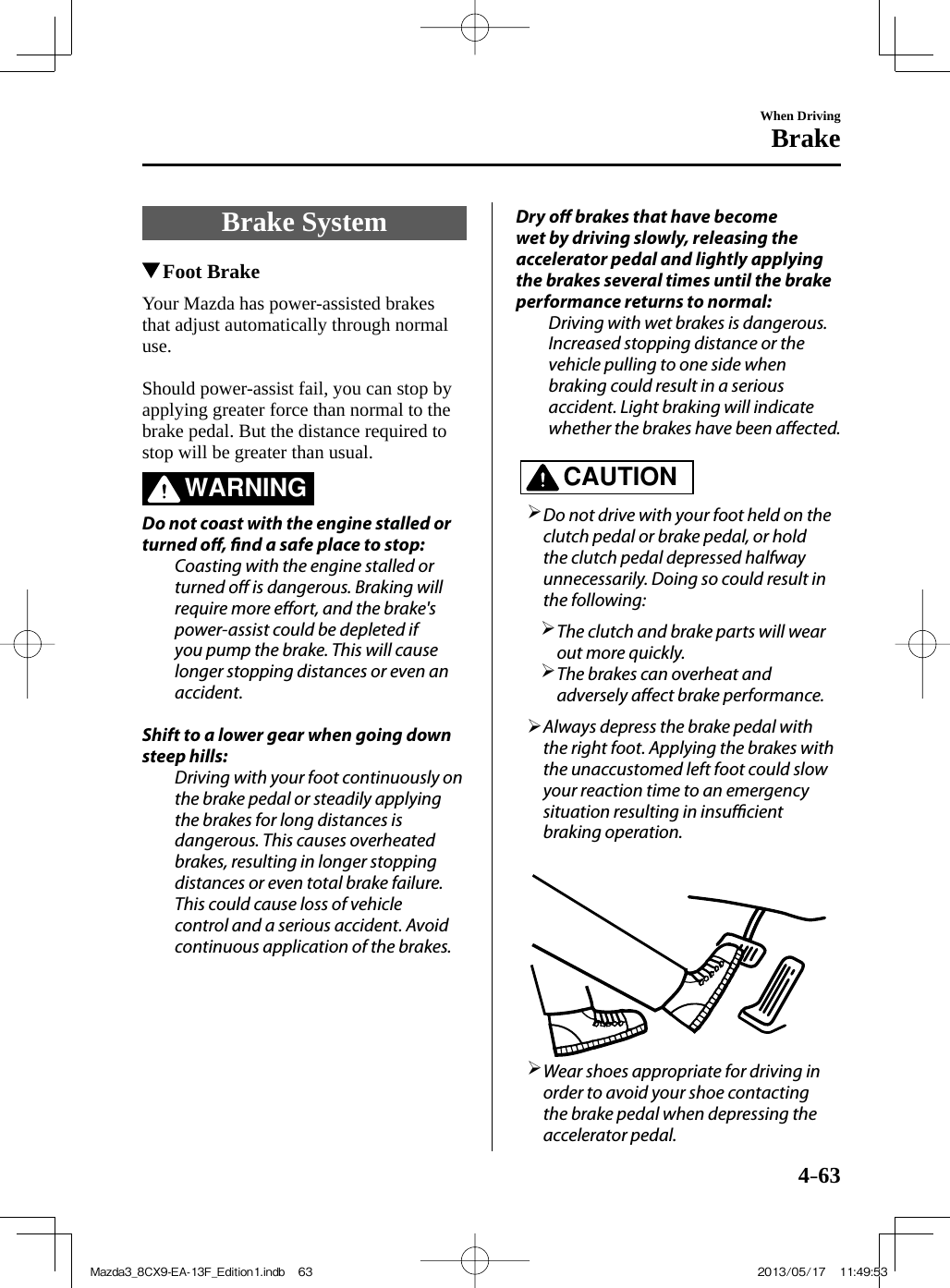 4–63When DrivingBrake     Brake  System       Foot Brake              Your  Mazda  has  power-assisted  brakes that adjust automatically through normal use.    Should power-assist fail, you can stop by applying greater force than normal to the brake pedal. But the distance required to stop will be greater than usual.   WARNING    Do not coast with the engine stalled or turned o ,  nd a safe place to stop:  Coasting with the engine stalled or turned o  is dangerous. Braking will require more e ort, and the brake&apos;s power-assist could be depleted if you pump the brake. This will cause longer stopping distances or even an accident.    Shift to a lower gear when going down steep hills:  Driving with your foot continuously on the brake pedal or steadily applying the brakes for long distances is dangerous. This causes overheated brakes, resulting in longer stopping distances or even total brake failure. This could cause loss of vehicle control and a serious accident. Avoid continuous application of the brakes.   Dry  o   brakes that have become wet by driving slowly, releasing the accelerator pedal and lightly applying the brakes several times until the brake performance returns to normal:  Driving with wet brakes is dangerous. Increased stopping distance or the vehicle pulling to one side when braking could result in a serious accident. Light braking will indicate whether the brakes have been a ected.       CAUTION         Do not drive with your foot held on the clutch pedal or brake pedal, or hold the clutch pedal depressed halfway unnecessarily. Doing so could result in the following:         The clutch and brake parts will wear out more quickly.       The brakes can overheat and adversely a ect brake performance.           Always depress the brake pedal with the right foot. Applying the brakes with the unaccustomed left foot could slow your reaction time to an emergency situation resulting in insu  cient braking operation.          Wear shoes appropriate for driving in order to avoid your shoe contacting the brake pedal when depressing the accelerator pedal.     Mazda3_8CX9-EA-13F_Edition1.indb   63Mazda3_8CX9-EA-13F_Edition1.indb   63 2013/05/17   11:49:532013/05/17   11:49:53