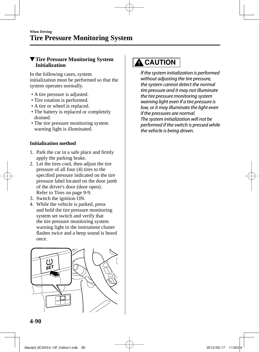 4–90When DrivingTire Pressure Monitoring System         Tire Pressure Monitoring System Initialization    In  the  following  cases,  system initialization must be performed so that the system operates normally.   •        A  tire  pressure  is  adjusted.•        Tire  rotation  is  performed.•        A  tire  or  wheel  is  replaced.•        The  battery  is  replaced  or  completely drained.•        The  tire  pressure  monitoring  system warning light is illuminated.         Initialization method      1.   Park the car in a safe place and ﬁ rmly apply the parking brake.   2.   Let the tires cool, then adjust the tire pressure of all four (4) tires to the speciﬁ ed pressure indicated on the tire pressure label located on the door jamb of the driver&apos;s door (door open).    Refer to Tires on page  9-9 .   3.   Switch  the  ignition  ON.   4.   While the vehicle is parked, press and hold the tire pressure monitoring system set switch and verify that the tire pressure monitoring system warning light in the instrument cluster ﬂ ashes twice and a beep sound is heard once.          CAUTION    If the system initialization is performed without adjusting the tire pressure, the system cannot detect the normal tire pressure and it may not illuminate the tire pressure monitoring system warning light even if a tire pressure is low, or it may illuminate the light even if the pressures are normal.  The system initialization will not be performed if the switch is pressed while the vehicle is being driven.   Mazda3_8CX9-EA-13F_Edition1.indb   90Mazda3_8CX9-EA-13F_Edition1.indb   90 2013/05/17   11:50:042013/05/17   11:50:04