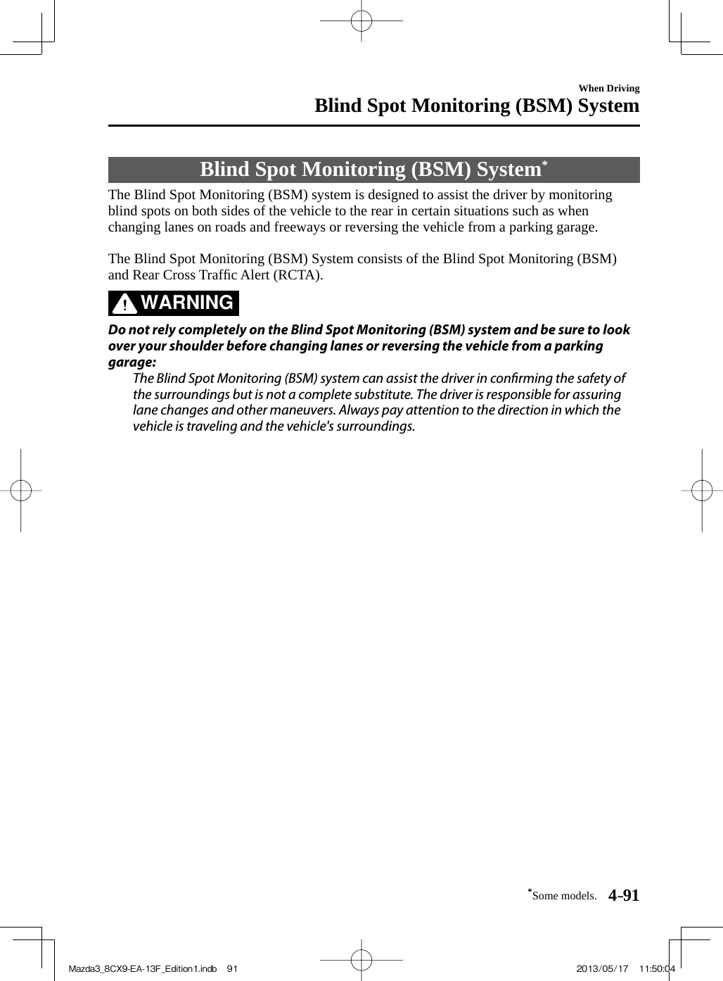 *Some models. 4–91When DrivingBlind Spot Monitoring (BSM) System     Blind  Spot  Monitoring  (BSM)  System *             The Blind Spot Monitoring (BSM) system is designed to assist the driver by monitoring blind spots on both sides of the vehicle to the rear in certain situations such as when changing lanes on roads and freeways or reversing the vehicle from a parking garage.    The Blind Spot Monitoring (BSM) System consists of the Blind Spot Monitoring (BSM) and Rear Cross Trafﬁ c Alert (RCTA).   WARNING    Do not rely completely on the Blind Spot Monitoring (BSM) system and be sure to look over your shoulder before changing lanes or reversing the vehicle from a parking garage:  The Blind Spot Monitoring (BSM) system can assist the driver in con rming the safety of the surroundings but is not a complete substitute. The driver is responsible for assuring lane changes and other maneuvers. Always pay attention to the direction in which the vehicle is traveling and the vehicle&apos;s surroundings.   Mazda3_8CX9-EA-13F_Edition1.indb   91Mazda3_8CX9-EA-13F_Edition1.indb   91 2013/05/17   11:50:042013/05/17   11:50:04