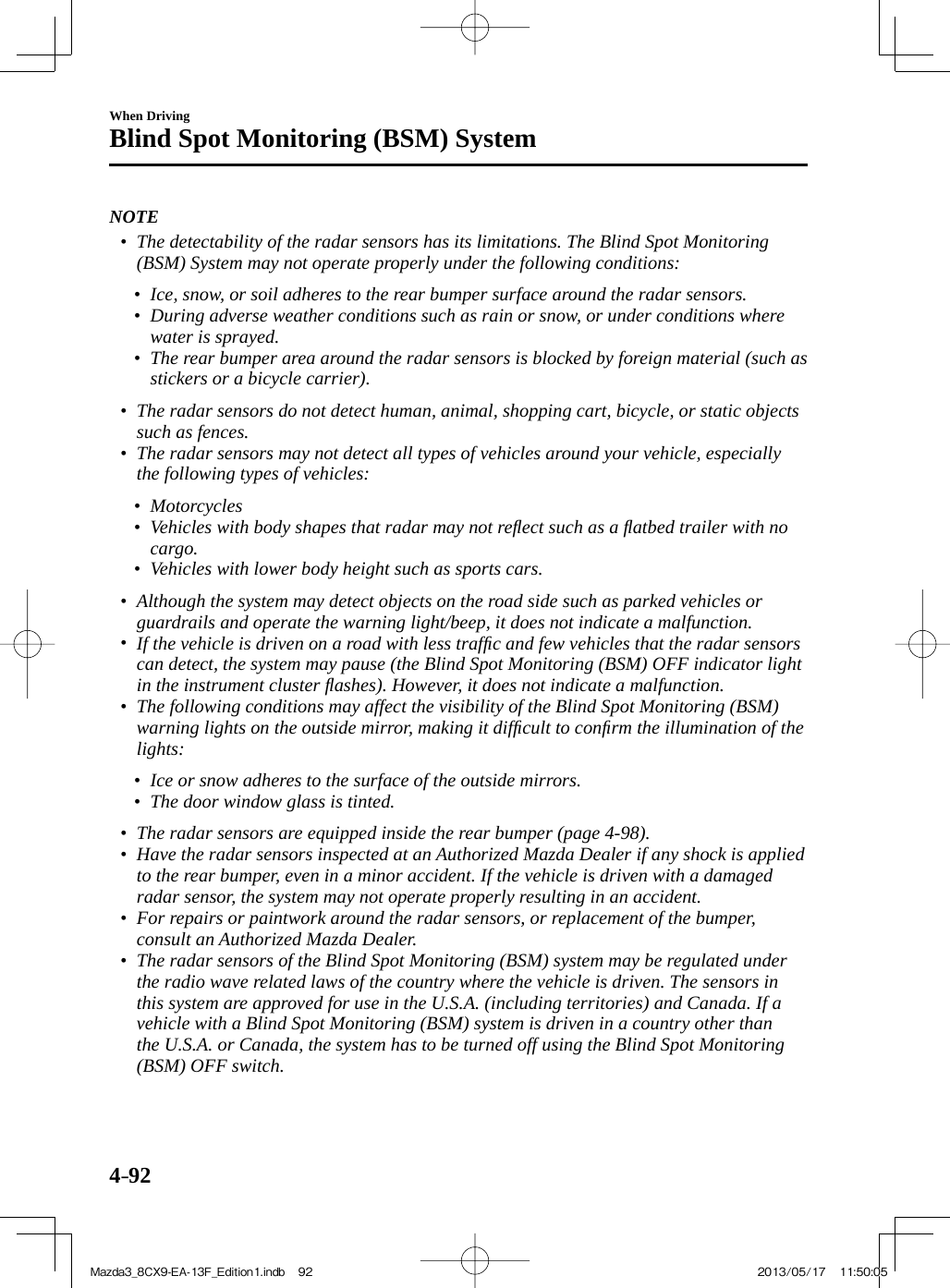 4–92When DrivingBlind Spot Monitoring (BSM) System   NOTE•         The detectability of the radar sensors has its limitations. The Blind Spot Monitoring (BSM) System may not operate properly under the following conditions:   •         Ice, snow, or soil adheres to the rear bumper surface around the radar sensors.•         During adverse weather conditions such as rain or snow, or under conditions where water is sprayed.•         The rear bumper area around the radar sensors is blocked by foreign material (such as stickers or a bicycle carrier).     •         The radar sensors do not detect human, animal, shopping cart, bicycle, or static objects such as fences.•         The radar sensors may not detect all types of vehicles around your vehicle, especially the following types of vehicles:   •         Motorcycles•         Vehicles with body shapes that radar may not reﬂ ect such as a ﬂ atbed trailer with no cargo.•         Vehicles with lower body height such as sports cars.     •         Although the system may detect objects on the road side such as parked vehicles or guardrails and operate the warning light/beep, it does not indicate a malfunction.  •         If the vehicle is driven on a road with less trafﬁ c and few vehicles that the radar sensors can detect, the system may pause (the Blind Spot Monitoring (BSM) OFF indicator light in the instrument cluster ﬂ ashes). However, it does not indicate a malfunction.•         The following conditions may affect the visibility of the Blind Spot Monitoring (BSM) warning lights on the outside mirror, making it difﬁ cult to conﬁ rm the illumination of the lights:   •         Ice or snow adheres to the surface of the outside mirrors.•         The door window glass is tinted.     •         The radar sensors are equipped inside the rear bumper (page  4-98 ).•         Have the radar sensors inspected at an Authorized Mazda Dealer if any shock is applied to the rear bumper, even in a minor accident. If the vehicle is driven with a damaged radar sensor, the system may not operate properly resulting in an accident.•         For repairs or paintwork around the radar sensors, or replacement of the bumper, consult an Authorized Mazda Dealer.•         The radar sensors of the Blind Spot Monitoring (BSM) system may be regulated under the radio wave related laws of the country where the vehicle is driven. The sensors in this system are approved for use in the U.S.A. (including territories) and Canada. If a vehicle with a Blind Spot Monitoring (BSM) system is driven in a country other than the U.S.A. or Canada, the system has to be turned off using the Blind Spot Monitoring (BSM) OFF switch.     Mazda3_8CX9-EA-13F_Edition1.indb   92Mazda3_8CX9-EA-13F_Edition1.indb   92 2013/05/17   11:50:052013/05/17   11:50:05