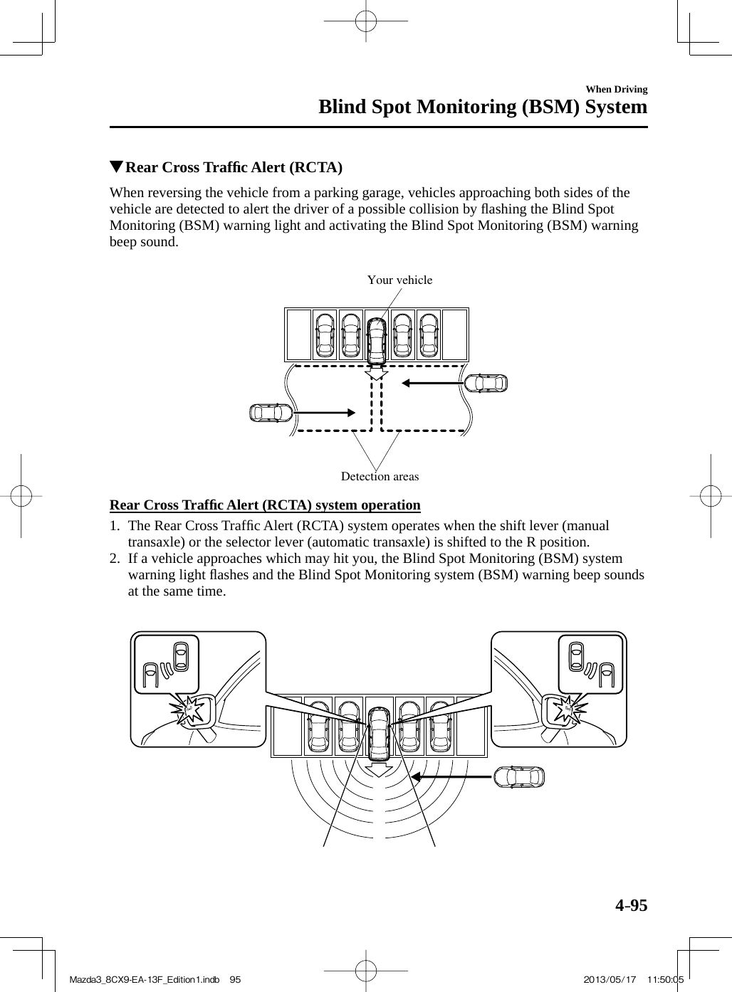 4–95When DrivingBlind Spot Monitoring (BSM) System          Rear Cross Trafﬁ c Alert (RCTA)              When  reversing  the  vehicle  from  a  parking  garage,  vehicles  approaching  both  sides  of  the vehicle are detected to alert the driver of a possible collision by ﬂ ashing the Blind Spot Monitoring (BSM) warning light and activating the Blind Spot Monitoring (BSM) warning beep sound.   Detection areasYour vehicle    Rear  Cross  Trafﬁ c Alert (RCTA) system operation     1.   The  Rear  Cross  Trafﬁ c Alert (RCTA) system operates when the shift lever (manual transaxle) or the selector lever (automatic transaxle) is shifted to the R position.    2.   If a vehicle approaches which may hit you, the Blind Spot Monitoring (BSM) system warning light ﬂ ashes and the Blind Spot Monitoring system (BSM) warning beep sounds at the same time.        Mazda3_8CX9-EA-13F_Edition1.indb   95Mazda3_8CX9-EA-13F_Edition1.indb   95 2013/05/17   11:50:052013/05/17   11:50:05