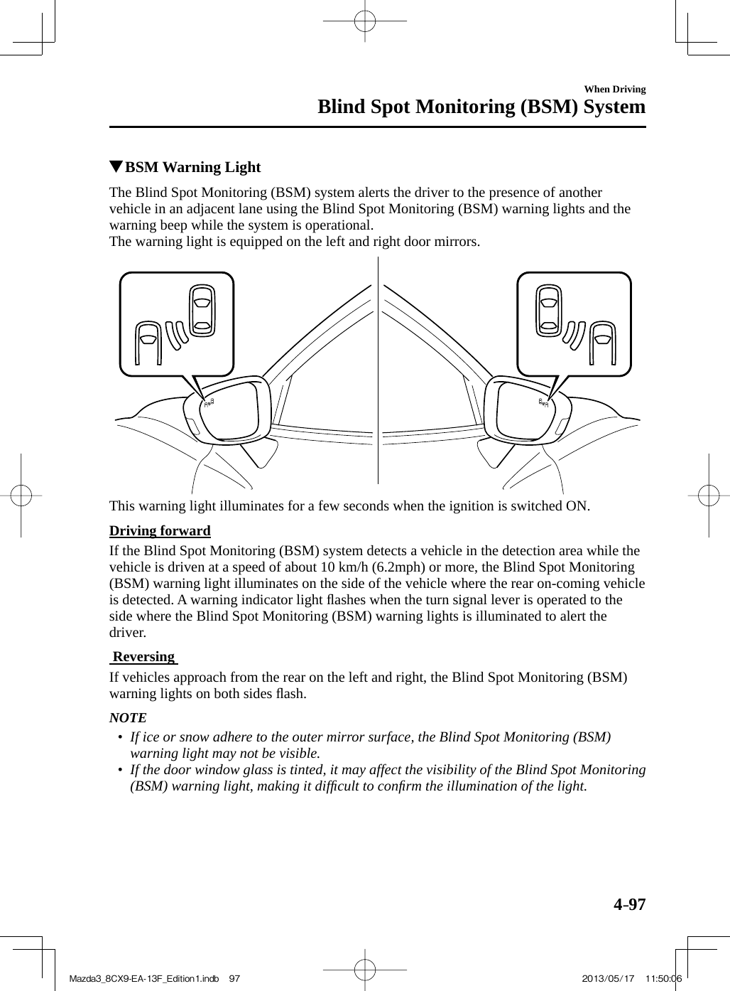 4–97When DrivingBlind Spot Monitoring (BSM) System          BSM Warning  Light            The Blind Spot Monitoring (BSM) system alerts the driver to the presence of another vehicle in an adjacent lane using the Blind Spot Monitoring (BSM) warning lights and the warning beep while the system is operational.  The warning light is equipped on the left and right door mirrors.    This warning light illuminates for a few seconds when the ignition is switched ON.  Driving  forward    If the Blind Spot Monitoring (BSM) system detects a vehicle in the detection area while the vehicle is driven at a speed of about 10 km/h (6.2mph) or more, the Blind Spot Monitoring (BSM) warning light illuminates on the side of the vehicle where the rear on-coming vehicle is detected. A warning indicator light ﬂ ashes when the turn signal lever is operated to the side where the Blind Spot Monitoring (BSM) warning lights is illuminated to alert the driver.    Reversing     If vehicles approach from the rear on the left and right, the Blind Spot Monitoring (BSM) warning lights on both sides ﬂ ash.   NOTE•         If ice or snow adhere to the outer mirror surface, the Blind Spot Monitoring (BSM) warning light may not be visible.•         If the door window glass is tinted, it may affect the visibility of the Blind Spot Monitoring (BSM) warning light, making it difﬁ cult to conﬁ rm the illumination of the light.     Mazda3_8CX9-EA-13F_Edition1.indb   97Mazda3_8CX9-EA-13F_Edition1.indb   97 2013/05/17   11:50:062013/05/17   11:50:06