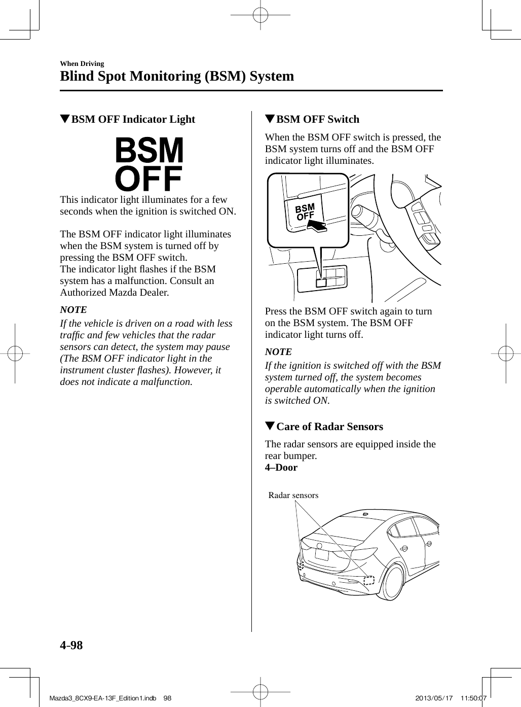 4–98When DrivingBlind Spot Monitoring (BSM) System          BSM OFF Indicator Light               This indicator light illuminates for a few seconds when the ignition is switched ON.    The BSM OFF indicator light illuminates when the BSM system is turned off by pressing the BSM OFF switch.  The  indicator  light  ﬂ ashes if the BSM system has a malfunction. Consult an Authorized Mazda Dealer.   NOTE  If the vehicle is driven on a road with less trafﬁ c and few vehicles that the radar sensors can detect, the system may pause (The BSM OFF indicator light in the instrument cluster ﬂ ashes). However, it does not indicate a malfunction.             BSM OFF Switch            When  the  BSM  OFF  switch  is  pressed,  the BSM system turns off and the BSM OFF indicator light illuminates.    Press the BSM OFF switch again to turn on the BSM system. The BSM OFF indicator light turns off.   NOTE  If the ignition is switched off with the BSM system turned off, the system becomes operable automatically when the ignition is switched ON.             Care of Radar Sensors            The  radar  sensors  are  equipped  inside  the rear bumper.   4–Door    Radar sensors Mazda3_8CX9-EA-13F_Edition1.indb   98Mazda3_8CX9-EA-13F_Edition1.indb   98 2013/05/17   11:50:072013/05/17   11:50:07