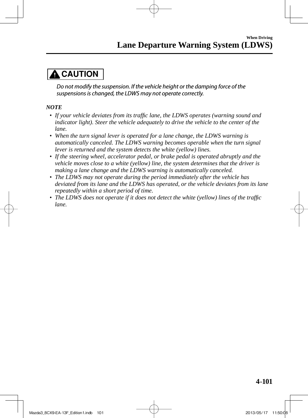 4–101When DrivingLane Departure Warning System (LDWS)   CAUTION    Do not modify the suspension. If the vehicle height or the damping force of the suspensions is changed, the LDWS may not operate correctly.      NOTE•         If your vehicle deviates from its trafﬁ c lane, the LDWS operates (warning sound and indicator light). Steer the vehicle adequately to drive the vehicle to the center of the lane.•         When the turn signal lever is operated for a lane change, the LDWS warning is automatically canceled. The LDWS warning becomes operable when the turn signal lever is returned and the system detects the white (yellow) lines.•         If the steering wheel, accelerator pedal, or brake pedal is operated abruptly and the vehicle moves close to a white (yellow) line, the system determines that the driver is making a lane change and the LDWS warning is automatically canceled.•         The LDWS may not operate during the period immediately after the vehicle has deviated from its lane and the LDWS has operated, or the vehicle deviates from its lane repeatedly within a short period of time.•         The LDWS does not operate if it does not detect the white (yellow) lines of the trafﬁ c lane.Mazda3_8CX9-EA-13F_Edition1.indb   101Mazda3_8CX9-EA-13F_Edition1.indb   101 2013/05/17   11:50:082013/05/17   11:50:08