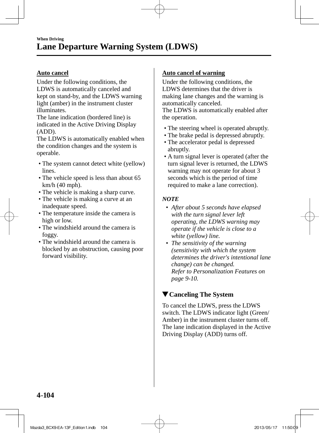 4–104When DrivingLane Departure Warning System (LDWS)  Auto  cancel    Under  the  following  conditions,  the LDWS is automatically canceled and kept on stand-by, and the LDWS warning light (amber) in the instrument cluster illuminates.  The lane indication (bordered line) is indicated in the Active Driving Display (ADD).  The LDWS is automatically enabled when the condition changes and the system is operable.   •        The  system  cannot  detect  white  (yellow) lines.•       The vehicle speed is less than about 65 km/h (40 mph).•        The  vehicle  is  making  a  sharp  curve.•       The vehicle is making a curve at an inadequate speed.•        The  temperature  inside  the  camera  is high or low.•        The  windshield  around  the  camera  is foggy.•        The  windshield  around  the  camera  is blocked by an obstruction, causing poor forward visibility.       Auto cancel of warning    Under  the  following  conditions,  the LDWS determines that the driver is making lane changes and the warning is automatically canceled.  The LDWS is automatically enabled after the operation.   •        The  steering  wheel  is  operated  abruptly.•        The  brake  pedal  is  depressed  abruptly.•        The  accelerator  pedal  is  depressed abruptly.•       A turn signal lever is operated (after the turn signal lever is returned, the LDWS warning may not operate for about 3 seconds which is the period of time required to make a lane correction).       NOTE•         After about 5 seconds have elapsed with the turn signal lever left operating, the LDWS warning may operate if the vehicle is close to a white (yellow) line.•         The sensitivity of the warning (sensitivity with which the system determines the driver&apos;s intentional lane change) can be changed.    Refer to Personalization Features on page   9-10 .               Canceling The  System    To cancel the LDWS, press the LDWS switch. The LDWS indicator light (Green/Amber) in the instrument cluster turns off.  The lane indication displayed in the Active Driving Display (ADD) turns off.Mazda3_8CX9-EA-13F_Edition1.indb   104Mazda3_8CX9-EA-13F_Edition1.indb   104 2013/05/17   11:50:092013/05/17   11:50:09