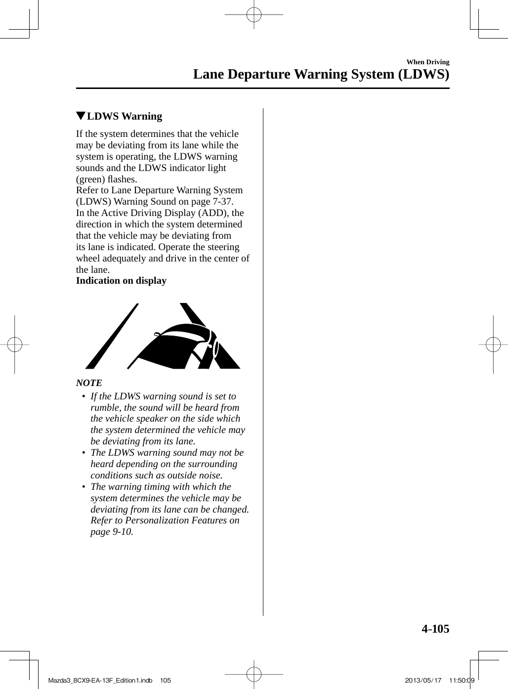 4–105When DrivingLane Departure Warning System (LDWS)          LDWS Warning    If the system determines that the vehicle may be deviating from its lane while the system is operating, the LDWS warning sounds and the LDWS indicator light (green) ﬂ ashes.  Refer to Lane Departure Warning System (LDWS) Warning Sound on page  7-37 .  In the Active Driving Display (ADD), the direction in which the system determined that the vehicle may be deviating from its lane is indicated. Operate the steering wheel adequately and drive in the center of the lane.   Indication on display        NOTE•         If the LDWS warning sound is set to rumble, the sound will be heard from the vehicle speaker on the side which the system determined the vehicle may be deviating from its lane.•         The LDWS warning sound may not be heard depending on the surrounding conditions such as outside noise.•         The warning timing with which the system determines the vehicle may be deviating from its lane can be changed.    Refer to Personalization Features on page  9-10 .     Mazda3_8CX9-EA-13F_Edition1.indb   105Mazda3_8CX9-EA-13F_Edition1.indb   105 2013/05/17   11:50:092013/05/17   11:50:09