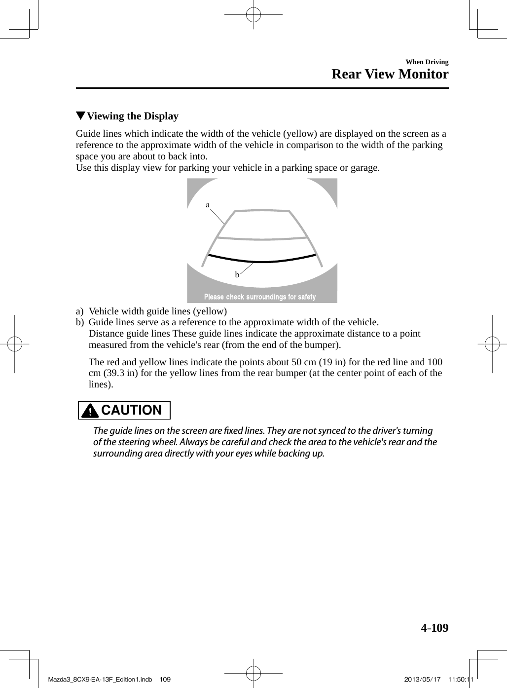 4–109When DrivingRear View Monitor          Viewing the Display    Guide lines which indicate the width of the vehicle (yellow) are displayed on the screen as a reference to the approximate width of the vehicle in comparison to the width of the parking space you are about to back into.  Use this display view for parking your vehicle in a parking space or garage. ba     a)  Vehicle  width  guide  lines  (yellow)  b)  Guide lines serve as a reference to the approximate width of the vehicle.      Distance guide lines These guide lines indicate the approximate distance to a point measured from the vehicle&apos;s rear (from the end of the bumper).         The red and yellow lines indicate the points about 50 cm (19 in) for the red line and 100 cm (39.3 in) for the yellow lines from the rear bumper (at the center point of each of the lines).         CAUTION    The guide lines on the screen are  xed lines. They are not synced to the driver&apos;s turning of the steering wheel. Always be careful and check the area to the vehicle&apos;s rear and the surrounding area directly with your eyes while backing up.   Mazda3_8CX9-EA-13F_Edition1.indb   109Mazda3_8CX9-EA-13F_Edition1.indb   109 2013/05/17   11:50:112013/05/17   11:50:11