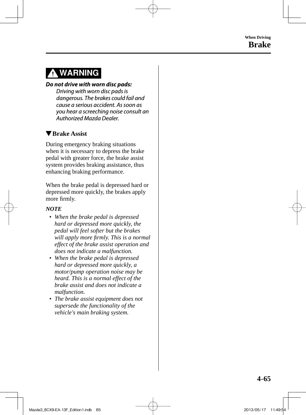 4–65When DrivingBrake   WARNING    Do not drive with worn disc pads:  Driving with worn disc pads is dangerous. The brakes could fail and cause a serious accident. As soon as you hear a screeching noise consult an Authorized Mazda Dealer.             Brake Assist            During  emergency  braking  situations when it is necessary to depress the brake pedal with greater force, the brake assist system provides braking assistance, thus enhancing braking performance.    When the brake pedal is depressed hard or depressed more quickly, the brakes apply more ﬁ rmly.   NOTE•         When the brake pedal is depressed hard or depressed more quickly, the pedal will feel softer but the brakes will apply more ﬁ rmly. This is a normal effect of the brake assist operation and does not indicate a malfunction.•         When the brake pedal is depressed hard or depressed more quickly, a motor/pump operation noise may be heard. This is a normal effect of the brake assist and does not indicate a malfunction.•         The brake assist equipment does not supersede the functionality of the vehicle&apos;s main braking system.     Mazda3_8CX9-EA-13F_Edition1.indb   65Mazda3_8CX9-EA-13F_Edition1.indb   65 2013/05/17   11:49:542013/05/17   11:49:54