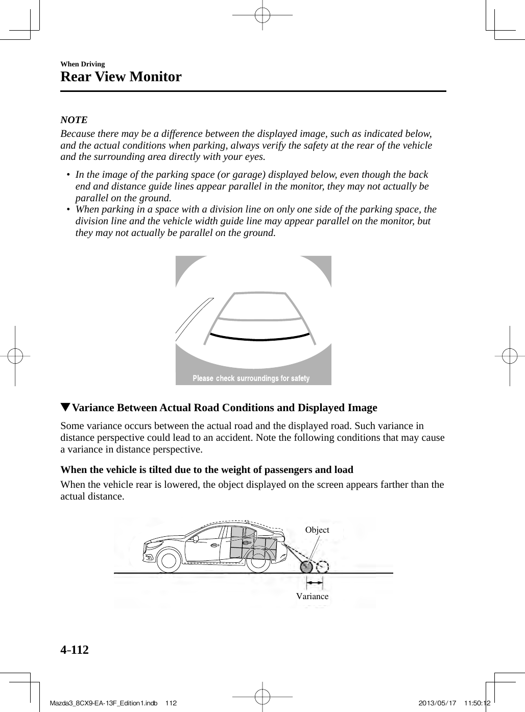 4–112When DrivingRear View Monitor   NOTE  Because there may be a difference between the displayed image, such as indicated below, and the actual conditions when parking, always verify the safety at the rear of the vehicle and the surrounding area directly with your eyes.   •         In the image of the parking space (or garage) displayed below, even though the back end and distance guide lines appear parallel in the monitor, they may not actually be parallel on the ground.•         When parking in a space with a division line on only one side of the parking space, the division line and the vehicle width guide line may appear parallel on the monitor, but they may not actually be parallel on the ground.                      Variance Between Actual Road Conditions and Displayed Image    Some variance occurs between the actual road and the displayed road. Such variance in distance perspective could lead to an accident. Note the following conditions that may cause a variance in distance perspective.  When the vehicle is tilted due to the weight of passengers and load    When the vehicle rear is lowered, the object displayed on the screen appears farther than the actual distance. VarianceObject Mazda3_8CX9-EA-13F_Edition1.indb   112Mazda3_8CX9-EA-13F_Edition1.indb   112 2013/05/17   11:50:122013/05/17   11:50:12