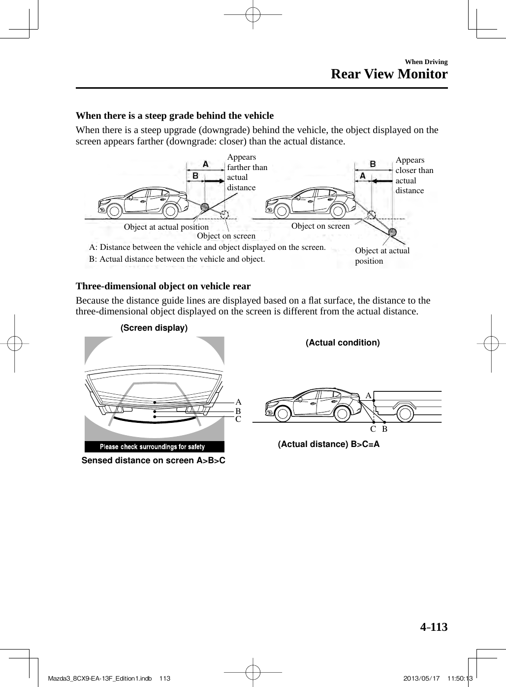 4–113When DrivingRear View Monitor  When there is a steep grade behind the vehicle    When there is a steep upgrade (downgrade) behind the vehicle, the object displayed on the screen appears farther (downgrade: closer) than the actual distance. Appears farther than actual distanceAppears closer than actual distanceObject at actual positionObject at actual positionObject on screenA: Distance between the vehicle and object displayed on the screen.B: Actual distance between the vehicle and object.Object on screen   Three-dimensional object on vehicle rear    Because the distance guide lines are displayed based on a ﬂ at surface, the distance to the three-dimensional object displayed on the screen is different from the actual distance. AACBCB(Actual distance) B&gt;C=ASensed distance on screen A&gt;B&gt;C(Screen display)(Actual condition) Mazda3_8CX9-EA-13F_Edition1.indb   113Mazda3_8CX9-EA-13F_Edition1.indb   113 2013/05/17   11:50:132013/05/17   11:50:13