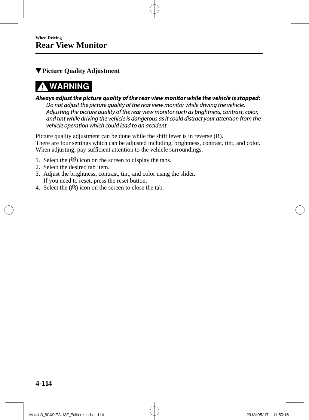 4–114When DrivingRear View Monitor          Picture Quality Adjustment     WARNING    Always adjust the picture quality of the rear view monitor while the vehicle is stopped:  Do not adjust the picture quality of the rear view monitor while driving the vehicle. Adjusting the picture quality of the rear view monitor such as brightness, contrast, color, and tint while driving the vehicle is dangerous as it could distract your attention from the vehicle operation which could lead to an accident.     Picture quality adjustment can be done while the shift lever is in reverse (R).  There are four settings which can be adjusted including, brightness, contrast, tint, and color. When adjusting, pay sufﬁ cient attention to the vehicle surroundings.     1.   Select  the  ( ) icon on the screen to display the tabs.   2.   Select  the  desired  tab  item.   3.   Adjust the brightness, contrast, tint, and color using the slider.    If you need to reset, press the reset button.   4.   Select  the  ( ) icon on the screen to close the tab.             Mazda3_8CX9-EA-13F_Edition1.indb   114Mazda3_8CX9-EA-13F_Edition1.indb   114 2013/05/17   11:50:152013/05/17   11:50:15