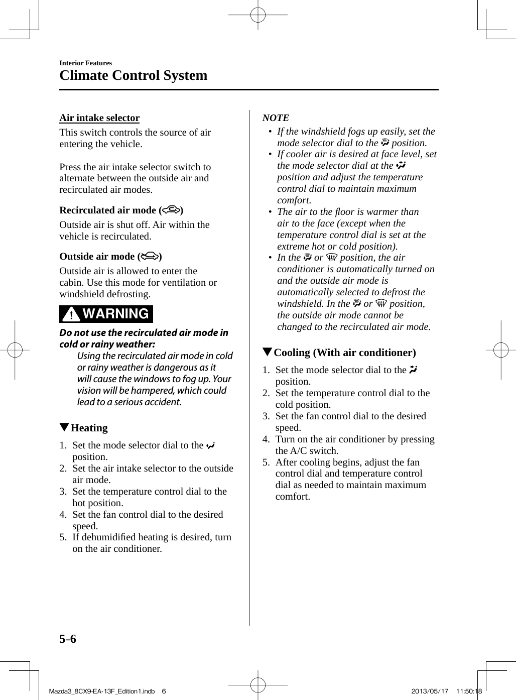 5–6Interior FeaturesClimate Control System  Air  intake  selector    This switch controls the source of air entering the vehicle.    Press the air intake selector switch to alternate between the outside air and recirculated air modes.  Recirculated air mode ( )    Outside air is shut off. Air within the vehicle is recirculated.  Outside air mode ( )    Outside air is allowed to enter the cabin. Use this mode for ventilation or windshield defrosting.   WARNING    Do not use the recirculated air mode in cold or rainy weather:  Using the recirculated air mode in cold or rainy weather is dangerous as it will cause the windows to fog up. Your vision will be hampered, which could lead to a serious accident.             Heating     1.   Set  the  mode  selector  dial  to  the   position.   2.   Set the air intake selector to the outside air mode.   3.   Set the temperature control dial to the hot position.   4.   Set the fan control dial to the desired speed.   5.   If  dehumidiﬁ ed heating is desired, turn on the air conditioner.       NOTE•         If the windshield fogs up easily, set the mode selector dial to the   position.•         If cooler air is desired at face level, set the mode selector dial at the   position and adjust the temperature control dial to maintain maximum comfort.•         The air to the ﬂ oor is warmer than air to the face (except when the temperature control dial is set at the extreme hot or cold position).•         In  the   or   position, the air conditioner is automatically turned on and the outside air mode is automatically selected to defrost the windshield. In the   or   position, the outside air mode cannot be changed to the recirculated air mode.               Cooling (With air conditioner)     1.   Set  the  mode  selector  dial  to  the   position.   2.   Set the temperature control dial to the cold position.   3.   Set the fan control dial to the desired speed.   4.   Turn on the air conditioner by pressing the   A/C   switch.   5.   After cooling begins, adjust the fan control dial and temperature control dial as needed to maintain maximum comfort.     Mazda3_8CX9-EA-13F_Edition1.indb   6Mazda3_8CX9-EA-13F_Edition1.indb   6 2013/05/17   11:50:182013/05/17   11:50:18
