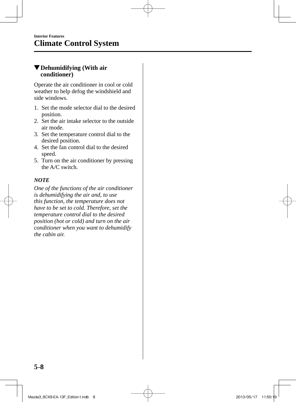 5–8Interior FeaturesClimate Control System          Dehumidifying (With air conditioner)    Operate the air conditioner in cool or cold weather to help defog the windshield and side windows.     1.   Set the mode selector dial to the desired position.   2.   Set the air intake selector to the outside air mode.   3.   Set the temperature control dial to the desired position.   4.   Set the fan control dial to the desired speed.   5.   Turn on the air conditioner by pressing the   A/C   switch.       NOTE  One of the functions of the air conditioner is dehumidifying the air and, to use this function, the temperature does not have to be set to cold. Therefore, set the temperature control dial to the desired position (hot or cold) and turn on the air conditioner when you want to dehumidify the cabin air.   Mazda3_8CX9-EA-13F_Edition1.indb   8Mazda3_8CX9-EA-13F_Edition1.indb   8 2013/05/17   11:50:192013/05/17   11:50:19