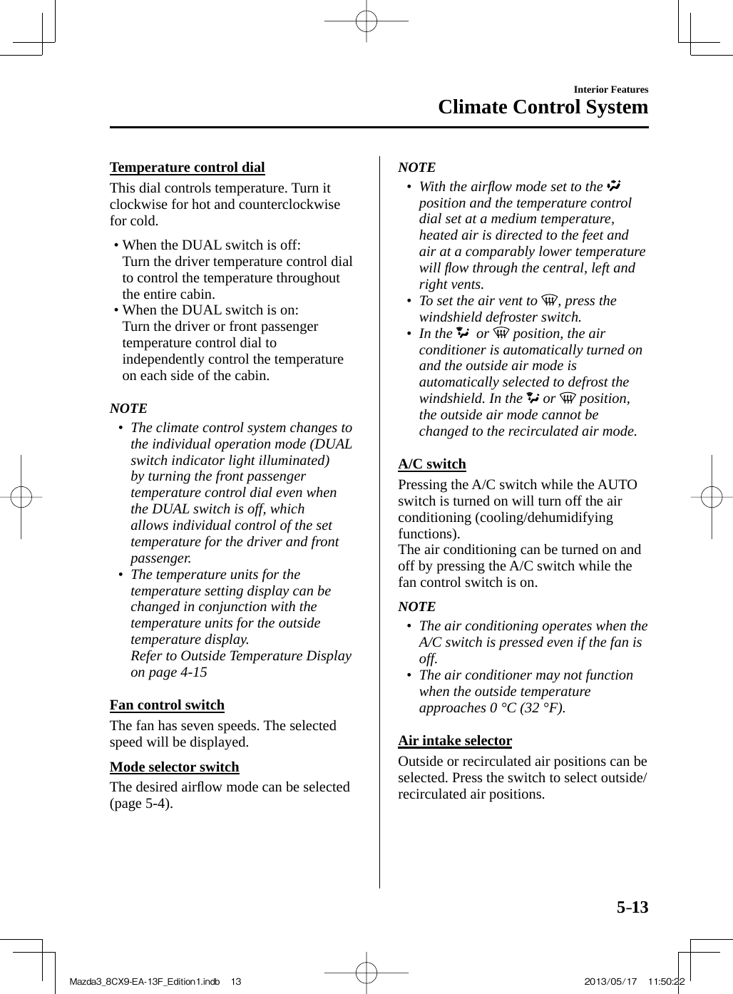 5–13Interior FeaturesClimate Control System  Temperature  control  dial    This  dial  controls  temperature.  Turn  it clockwise for hot and counterclockwise for cold.   •       When the  DUAL  switch is off:  Turn the driver temperature control dial to control the temperature throughout the entire cabin.•        When  the   DUAL   switch  is  on:  Turn the driver or front passenger temperature control dial to independently control the temperature on each side of the cabin.       NOTE•         The climate control system changes to the individual operation mode ( DUAL  switch indicator light illuminated) by turning the front passenger temperature control dial even when the  DUAL  switch is off, which allows individual control of the set temperature for the driver and front passenger.•         The temperature units for the temperature setting display can be changed in conjunction with the temperature units for the outside temperature display.  Refer to Outside Temperature Display on page  4-15        Fan  control  switch    The fan has seven speeds. The selected speed will be displayed.  Mode  selector  switch    The  desired  airﬂ ow mode can be selected (page   5-4 ).   NOTE•         With the airﬂ ow mode set to the   position and the temperature control dial set at a medium temperature, heated air is directed to the feet and air at a comparably lower temperature will ﬂ ow through the central, left and right vents.•         To set the air vent to  , press the windshield defroster switch.•         In  the    or   position, the air conditioner is automatically turned on and the outside air mode is automatically selected to defrost the windshield. In the   or   position, the outside air mode cannot be changed to the recirculated air mode.       A/C  switch    Pressing  the   A/C   switch  while  the   AUTO  switch is turned on will turn off the air conditioning (cooling/dehumidifying functions).   The air conditioning can be turned on and off by pressing the  A/C  switch while the fan control switch is on.   NOTE•         The air conditioning operates when the  A/C  switch is pressed even if the fan is off.•         The air conditioner may not function when the outside temperature approaches 0 °C (32 °F).       Air  intake  selector    Outside or recirculated air positions can be selected. Press the switch to select outside/recirculated air positions.Mazda3_8CX9-EA-13F_Edition1.indb   13Mazda3_8CX9-EA-13F_Edition1.indb   13 2013/05/17   11:50:222013/05/17   11:50:22