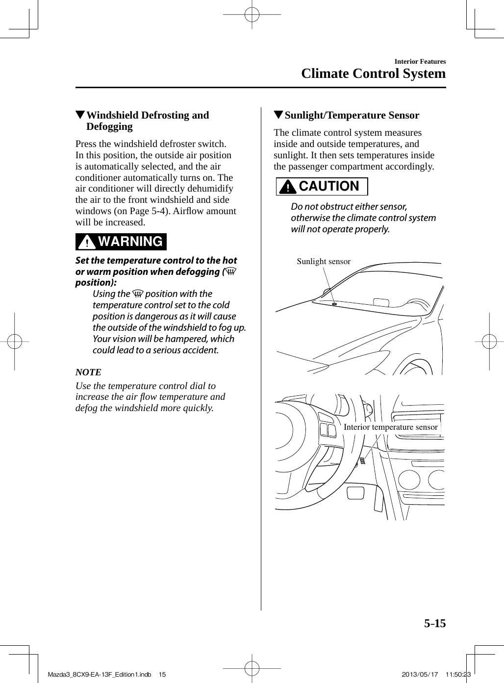 5–15Interior FeaturesClimate Control System          Windshield Defrosting and Defogging    Press  the  windshield  defroster  switch.  In this position, the outside air position is automatically selected, and the air conditioner automatically turns on. The air conditioner will directly dehumidify the air to the front windshield and side windows (on Page  5-4 ).  Airﬂ ow amount will be increased.   WARNING    Set the temperature control to the hot or warm position when defogging (  position):  Using  the   position with the temperature control set to the cold position is dangerous as it will cause the outside of the windshield to fog up. Your vision will be hampered, which could lead to a serious accident.      NOTE  Use the temperature control dial to increase the air ﬂ ow temperature and defog the windshield more quickly.             Sunlight/Temperature Sensor    The  climate  control  system  measures inside and outside temperatures, and sunlight. It then sets temperatures inside the passenger compartment accordingly.   CAUTION    Do not obstruct either sensor, otherwise the climate control system will not operate properly.      Sunlight sensor    Interior temperature sensor Mazda3_8CX9-EA-13F_Edition1.indb   15Mazda3_8CX9-EA-13F_Edition1.indb   15 2013/05/17   11:50:232013/05/17   11:50:23