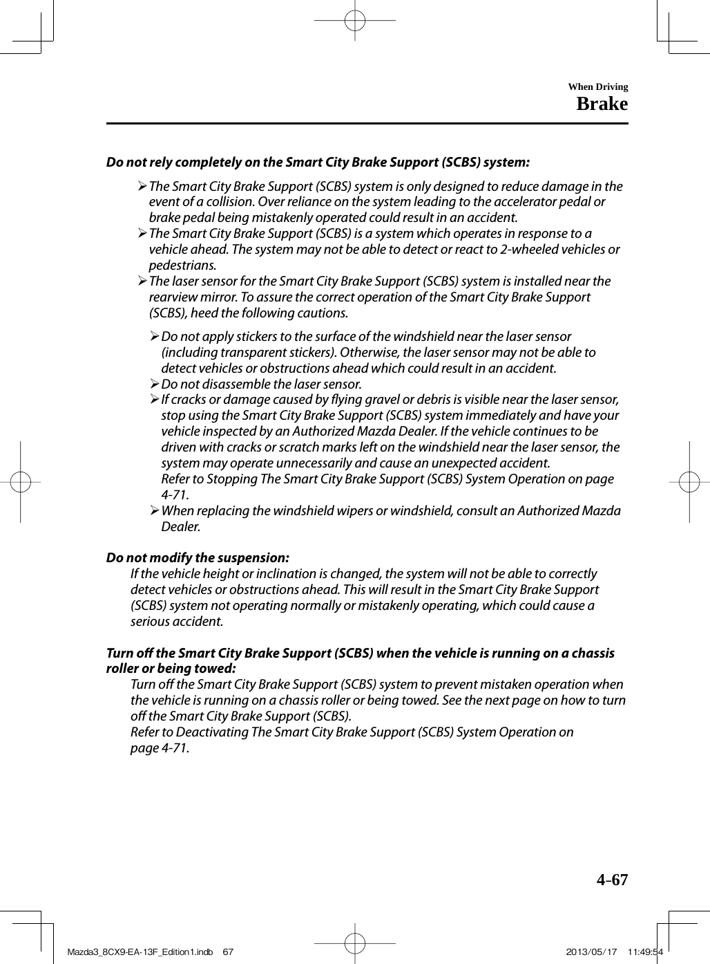 4–67When DrivingBrake  Do not rely completely on the Smart City Brake Support (SCBS) system:         The Smart City Brake Support (SCBS) system is only designed to reduce damage in the event of a collision. Over reliance on the system leading to the accelerator pedal or brake pedal being mistakenly operated could result in an accident.       The Smart City Brake Support (SCBS) is a system which operates in response to a vehicle ahead. The system may not be able to detect or react to 2-wheeled vehicles or pedestrians.       The laser sensor for the Smart City Brake Support (SCBS) system is installed near the rearview mirror. To assure the correct operation of the Smart City Brake Support (SCBS), heed the following cautions.         Do not apply stickers to the surface of the windshield near the laser sensor (including transparent stickers). Otherwise, the laser sensor may not be able to detect vehicles or obstructions ahead which could result in an accident.       Do not disassemble the laser sensor.       If cracks or damage caused by  ying gravel or debris is visible near the laser sensor, stop using the Smart City Brake Support (SCBS) system immediately and have your vehicle inspected by an Authorized Mazda Dealer. If the vehicle continues to be driven with cracks or scratch marks left on the windshield near the laser sensor, the system may operate unnecessarily and cause an unexpected accident.    Refer to Stopping The Smart City Brake Support (SCBS) System Operation on page  4-71 .       When replacing the windshield wipers or windshield, consult an Authorized Mazda Dealer.          Do not modify the suspension:  If the vehicle height or inclination is changed, the system will not be able to correctly detect vehicles or obstructions ahead. This will result in the Smart City Brake Support (SCBS) system not operating normally or mistakenly operating, which could cause a serious accident.    Turn  o   the Smart City Brake Support (SCBS) when the vehicle is running on a chassis roller or being towed:  Turn  o  the Smart City Brake Support (SCBS) system to prevent mistaken operation when the vehicle is running on a chassis roller or being towed. See the next page on how to turn o  the Smart City Brake Support (SCBS).  Refer to Deactivating The Smart City Brake Support (SCBS) System Operation on page  4-71 .   Mazda3_8CX9-EA-13F_Edition1.indb   67Mazda3_8CX9-EA-13F_Edition1.indb   67 2013/05/17   11:49:542013/05/17   11:49:54