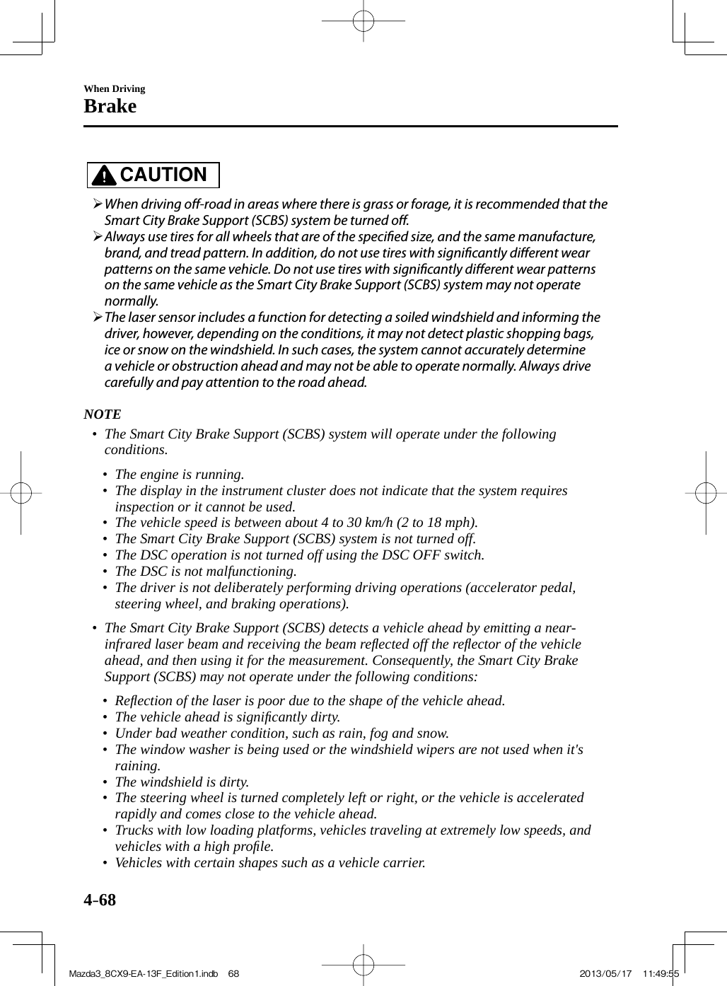 4–68When DrivingBrake   CAUTION         When driving o -road in areas where there is grass or forage, it is recommended that the Smart City Brake Support (SCBS) system be turned o .       Always use tires for all wheels that are of the speci ed size, and the same manufacture, brand, and tread pattern. In addition, do not use tires with signi cantly di erent wear patterns on the same vehicle. Do not use tires with signi cantly di erent wear patterns on the same vehicle as the Smart City Brake Support (SCBS) system may not operate normally.       The laser sensor includes a function for detecting a soiled windshield and informing the driver, however, depending on the conditions, it may not detect plastic shopping bags, ice or snow on the windshield. In such cases, the system cannot accurately determine a vehicle or obstruction ahead and may not be able to operate normally. Always drive carefully and pay attention to the road ahead.        NOTE•         The Smart City Brake Support (SCBS) system will operate under the following conditions.   •         The engine is running.•         The display in the instrument cluster does not indicate that the system requires inspection or it cannot be used.•         The vehicle speed is between about 4 to 30 km/h (2 to 18 mph).•         The Smart City Brake Support (SCBS) system is not turned off.•         The DSC operation is not turned off using the DSC OFF switch.•         The DSC is not malfunctioning.•         The driver is not deliberately performing driving operations (accelerator pedal, steering wheel, and braking operations).     •         The Smart City Brake Support (SCBS) detects a vehicle ahead by emitting a near-infrared laser beam and receiving the beam reﬂ ected off the reﬂ ector of the vehicle ahead, and then using it for the measurement. Consequently, the Smart City Brake Support (SCBS) may not operate under the following conditions:   •         Reﬂ ection of the laser is poor due to the shape of the vehicle ahead.•         The vehicle ahead is signiﬁ cantly dirty.•         Under bad weather condition, such as rain, fog and snow.•         The window washer is being used or the windshield wipers are not used when it&apos;s raining.•         The windshield is dirty.•         The steering wheel is turned completely left or right, or the vehicle is accelerated rapidly and comes close to the vehicle ahead.•         Trucks with low loading platforms, vehicles traveling at extremely low speeds, and vehicles with a high proﬁ le.•         Vehicles with certain shapes such as a vehicle carrier.    Mazda3_8CX9-EA-13F_Edition1.indb   68Mazda3_8CX9-EA-13F_Edition1.indb   68 2013/05/17   11:49:552013/05/17   11:49:55