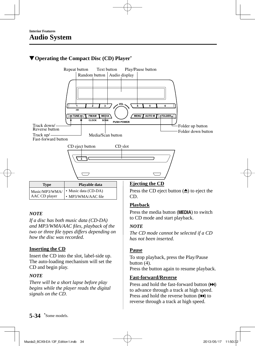 *Some models.5–34Interior FeaturesAudio System          Operating the Compact Disc (CD) Player *    CD eject button CD slotMedia/Scan button Folder down buttonFolder up buttonPlay/Pause buttonRandom buttonRepeat buttonAudio displayText buttonTrack down/ Reverse buttonTrack up/              Fast-forward button  Type   Playable  data  Music/MP3/WMA/AAC CD player  •       Music  data  (CD-DA)  •      MP3/WMA/AAC  ﬁ  le           NOTE  If a disc has both music data (CD-DA) and MP3/WMA/AAC ﬁ les, playback of the two or three ﬁ le types differs depending on how the disc was recorded.     Inserting  the  CD    Insert the CD into the slot, label-side up. The auto-loading mechanism will set the CD and begin play.   NOTE  There will be a short lapse before play begins while the player reads the digital signals on the CD.     Ejecting  the  CD    Press the CD eject button ( ) to eject the CD.  Playback    Press  the  media  button  ( ) to switch to CD mode and start playback.   NOTE  The CD mode cannot be selected if a CD has not been inserted.     Pause    To stop playback, press the Play/Pause button  ( 4 ).  Press the button again to resume playback.  Fast-forward/Reverse    Press and hold the fast-forward button ( ) to advance through a track at high speed. Press and hold the reverse button ( ) to reverse through a track at high speed.Mazda3_8CX9-EA-13F_Edition1.indb   34Mazda3_8CX9-EA-13F_Edition1.indb   34 2013/05/17   11:50:322013/05/17   11:50:32