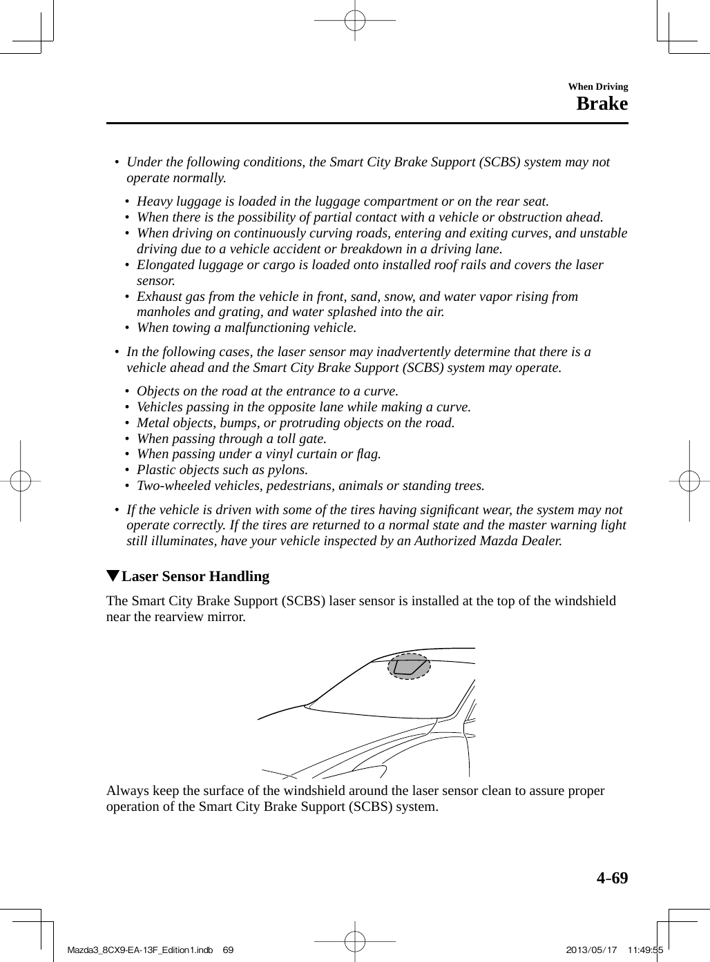 4–69When DrivingBrake•         Under the following conditions, the Smart City Brake Support (SCBS) system may not operate normally.   •         Heavy luggage is loaded in the luggage compartment or on the rear seat.•         When there is the possibility of partial contact with a vehicle or obstruction ahead.•         When driving on continuously curving roads, entering and exiting curves, and unstable driving due to a vehicle accident or breakdown in a driving lane.•         Elongated luggage or cargo is loaded onto installed roof rails and covers the laser sensor.•         Exhaust gas from the vehicle in front, sand, snow, and water vapor rising from manholes and grating, and water splashed into the air.•         When towing a malfunctioning vehicle.     •         In the following cases, the laser sensor may inadvertently determine that there is a vehicle ahead and the Smart City Brake Support (SCBS) system may operate.   •         Objects on the road at the entrance to a curve.•         Vehicles passing in the opposite lane while making a curve.•         Metal objects, bumps, or protruding objects on the road.•         When passing through a toll gate.•         When passing under a vinyl curtain or ﬂ ag.•         Plastic objects such as pylons.•         Two-wheeled vehicles, pedestrians, animals or standing trees.     •         If the vehicle is driven with some of the tires having signiﬁ cant wear, the system may not operate correctly. If the tires are returned to a normal state and the master warning light still illuminates, have your vehicle inspected by an Authorized Mazda Dealer.               Laser Sensor Handling            The Smart City Brake Support (SCBS) laser sensor is installed at the top of the windshield near the rearview mirror.      Always keep the surface of the windshield around the laser sensor clean to assure proper operation of the Smart City Brake Support (SCBS) system.Mazda3_8CX9-EA-13F_Edition1.indb   69Mazda3_8CX9-EA-13F_Edition1.indb   69 2013/05/17   11:49:552013/05/17   11:49:55