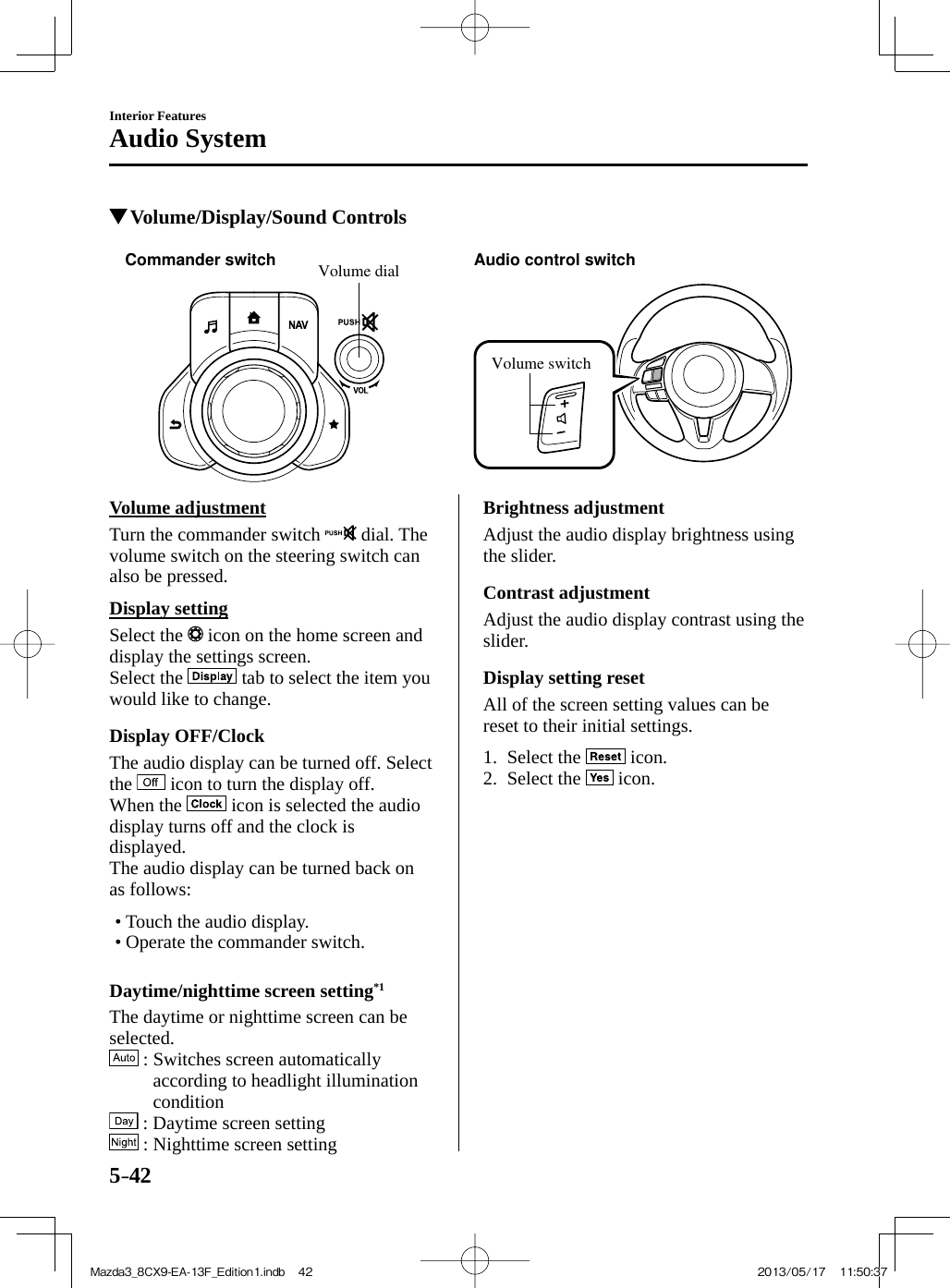 5–42Interior FeaturesAudio System          Volume/Display/Sound Controls   Volume dialCommander switch Audio control switchVolume switch     Volume  adjustment    Turn  the  commander  switch   dial. The volume switch on the steering switch can also be pressed.  Display  setting    Select  the   icon on the home screen and display the settings screen.  Select  the   tab to select the item you would like to change.  Display  OFF/Clock    The audio display can be turned off. Select the   icon to turn the display off.  When  the   icon is selected the audio display turns off and the clock is displayed.  The audio display can be turned back on as follows:   •        Touch  the  audio  display.•        Operate  the  commander  switch.      Daytime/nighttime  screen  setting *1     The daytime or nighttime screen can be selected.    : Switches screen automatically according to headlight illumination condition    : Daytime screen setting    : Nighttime screen setting  Brightness  adjustment    Adjust the audio display brightness using the slider.  Contrast  adjustment    Adjust the audio display contrast using the slider.  Display  setting  reset    All of the screen setting values can be reset to their initial settings.     1.   Select  the   icon.   2.   Select  the   icon.    Mazda3_8CX9-EA-13F_Edition1.indb   42Mazda3_8CX9-EA-13F_Edition1.indb   42 2013/05/17   11:50:372013/05/17   11:50:37