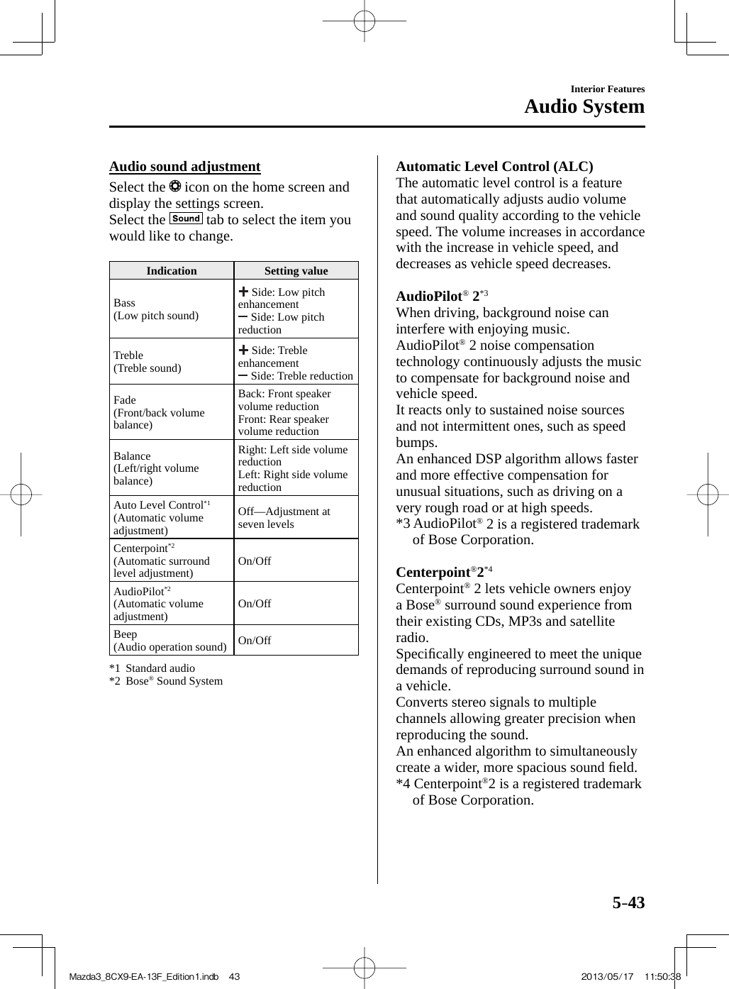 5–43Interior FeaturesAudio System  Audio  sound  adjustment    Select  the   icon on the home screen and display the settings screen.  Select  the   tab to select the item you would like to change.   Indication   Setting  value  Bass  (Low pitch sound)   Side: Low pitch enhancement   Side: Low pitch reduction  Treble  (Treble  sound)   Side: Treble enhancement   Side: Treble reduction  Fade  (Front/back  volume balance)  Back: Front speaker volume reduction  Front: Rear speaker volume reduction  Balance  (Left/right  volume balance)  Right: Left side volume reduction  Left: Right side volume reduction  Auto Level Control *1   (Automatic  volume adjustment)  Off—Adjustment  at seven levels  Centerpoint *2   (Automatic  surround level adjustment)   On/Off  AudioPilot *2   (Automatic  volume adjustment)   On/Off  Beep  (Audio operation sound)   On/Off      *1   Standard  audio   *2   Bose ®  Sound System          Automatic Level Control (ALC)   The automatic level control is a feature that automatically adjusts audio volume and sound quality according to the vehicle speed. The volume increases in accordance with the increase in vehicle speed, and decreases as vehicle speed decreases.     AudioPilot ®   2 *3    When driving, background noise can interfere with enjoying music.  AudioPilot ®  2 noise compensation technology continuously adjusts the music to compensate for background noise and vehicle speed.  It reacts only to sustained noise sources and not intermittent ones, such as speed bumps.  An enhanced DSP algorithm allows faster and more effective compensation for unusual situations, such as driving on a very rough road or at high speeds.  *3  AudioPilot ®  2 is a registered trademark of Bose Corporation.     Centerpoint ® 2 *4    Centerpoint ®  2 lets vehicle owners enjoy a Bose ®  surround sound experience from their existing CDs, MP3s and satellite radio.  Speciﬁ cally engineered to meet the unique demands of reproducing surround sound in a vehicle.  Converts stereo signals to multiple channels allowing greater precision when reproducing the sound.  An enhanced algorithm to simultaneously create a wider, more spacious sound ﬁ eld.  *4  Centerpoint ® 2 is a registered trademark of Bose Corporation.Mazda3_8CX9-EA-13F_Edition1.indb   43Mazda3_8CX9-EA-13F_Edition1.indb   43 2013/05/17   11:50:382013/05/17   11:50:38