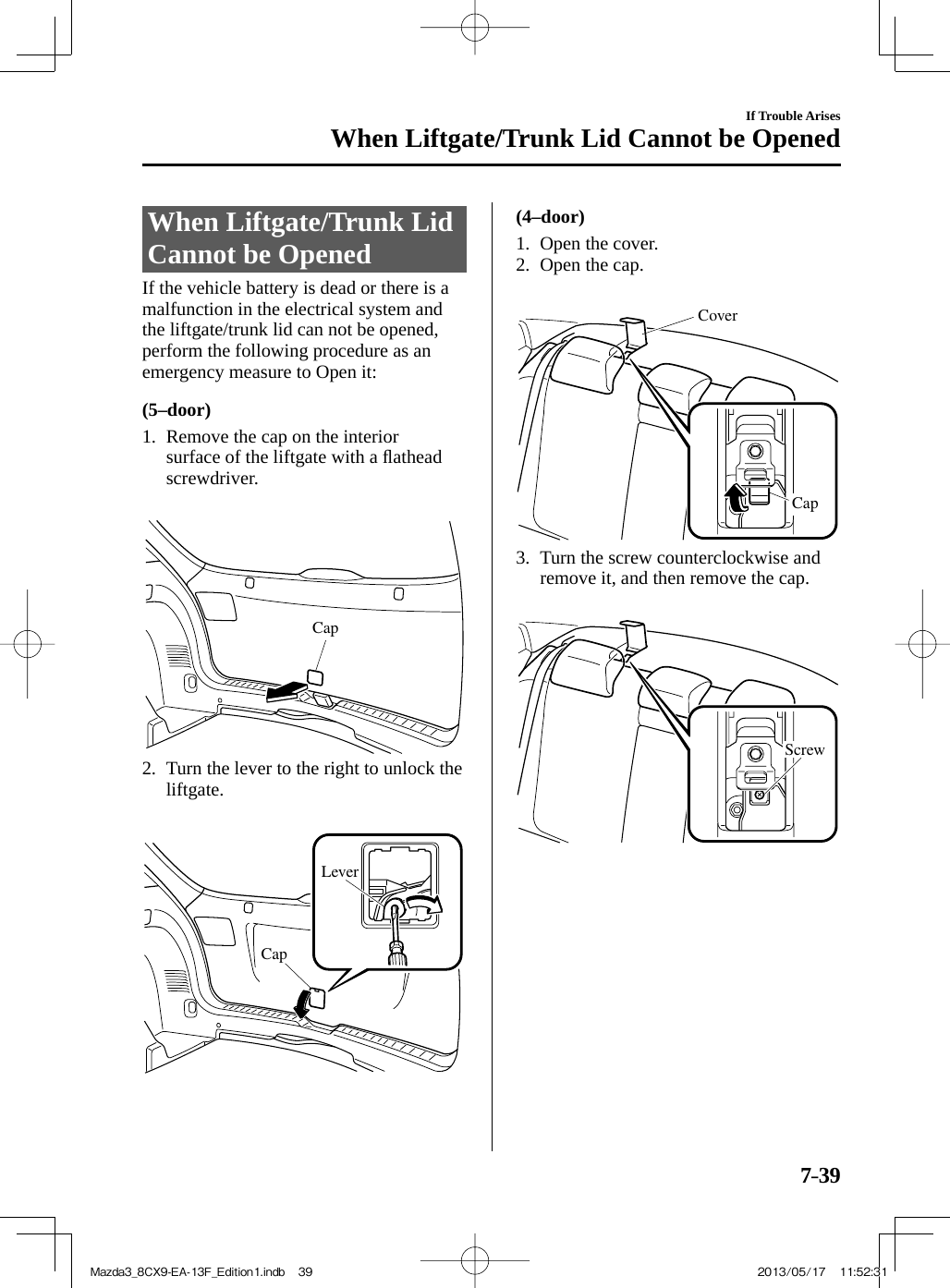 7–39If Trouble ArisesWhen Liftgate/Trunk Lid Cannot be Opened             When  Liftgate/Trunk  Lid Cannot be Opened    If the vehicle battery is dead or there is a malfunction in the electrical system and the liftgate/trunk lid can not be opened, perform the following procedure as an emergency measure to Open it:  (5–door)     1.   Remove  the  cap  on  the  interior surface of the liftgate with a ﬂ athead screwdriver.    Cap    2.   Turn the lever to the right to unlock the liftgate.    LeverCap     (4–door)     1.   Open  the  cover.   2.   Open  the  cap.    CoverCap    3.   Turn  the  screw  counterclockwise  and remove it, and then remove the cap.    Screw Mazda3_8CX9-EA-13F_Edition1.indb   39Mazda3_8CX9-EA-13F_Edition1.indb   39 2013/05/17   11:52:312013/05/17   11:52:31