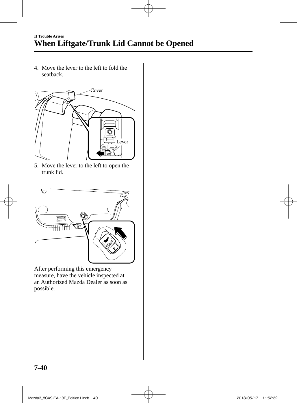 7–40If Trouble ArisesWhen Liftgate/Trunk Lid Cannot be Opened   4.   Move the lever to the left to fold the seatback.    CoverLever    5.   Move the lever to the left to open the trunk lid.          After performing this emergency measure, have the vehicle inspected at an Authorized Mazda Dealer as soon as possible.Mazda3_8CX9-EA-13F_Edition1.indb   40Mazda3_8CX9-EA-13F_Edition1.indb   40 2013/05/17   11:52:322013/05/17   11:52:32