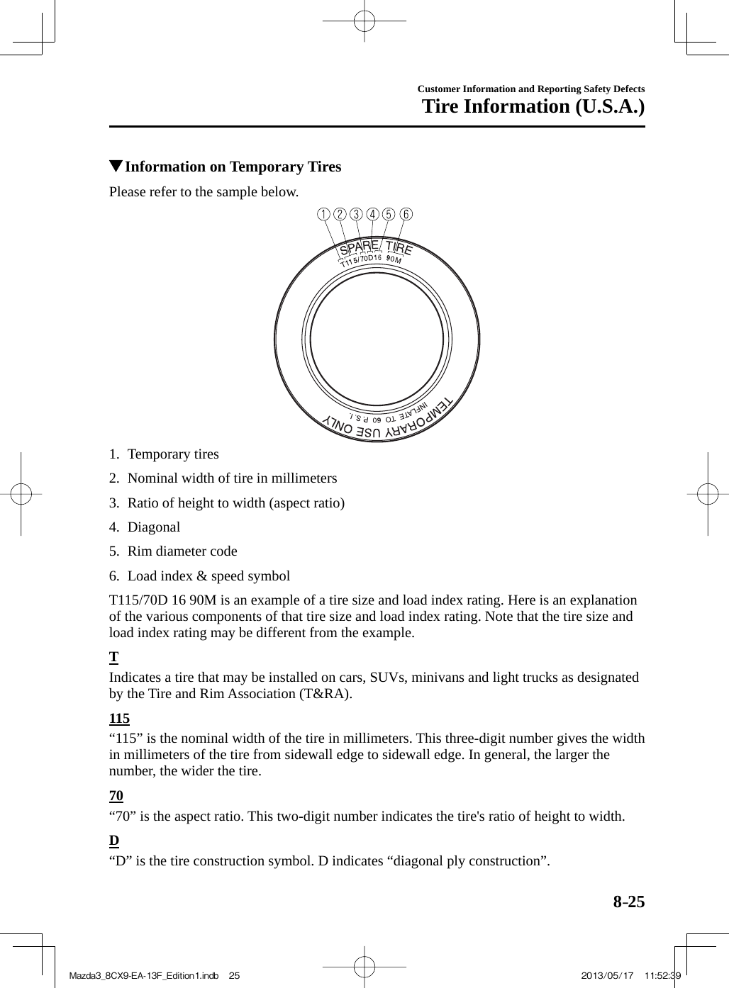 8–25Customer Information and Reporting Safety DefectsTire Information (U.S.A.)          Information on Temporary Tires    Please refer to the sample below.     1.   Temporary  tires   2.   Nominal width of tire in millimeters   3.   Ratio of height to width (aspect ratio)   4.   Diagonal   5.   Rim  diameter  code   6.   Load  index  &amp;  speed  symbol       T115/70D 16 90M  is an example of a tire size and load index rating. Here is an explanation of the various components of that tire size and load index rating. Note that the tire size and load index rating may be different from the example.  T    Indicates a tire that may be installed on cars, SUVs, minivans and light trucks as designated by the Tire and Rim Association (T&amp;RA).  1 1 5    “115” is the nominal width of the tire in millimeters. This three-digit number gives the width in millimeters of the tire from sidewall edge to sidewall edge. In general, the larger the number, the wider the tire.  7 0    “70” is the aspect ratio. This two-digit number indicates the tire&apos;s ratio of height to width.  D    “D” is the tire construction symbol. D indicates “diagonal ply construction”.Mazda3_8CX9-EA-13F_Edition1.indb   25Mazda3_8CX9-EA-13F_Edition1.indb   25 2013/05/17   11:52:392013/05/17   11:52:39