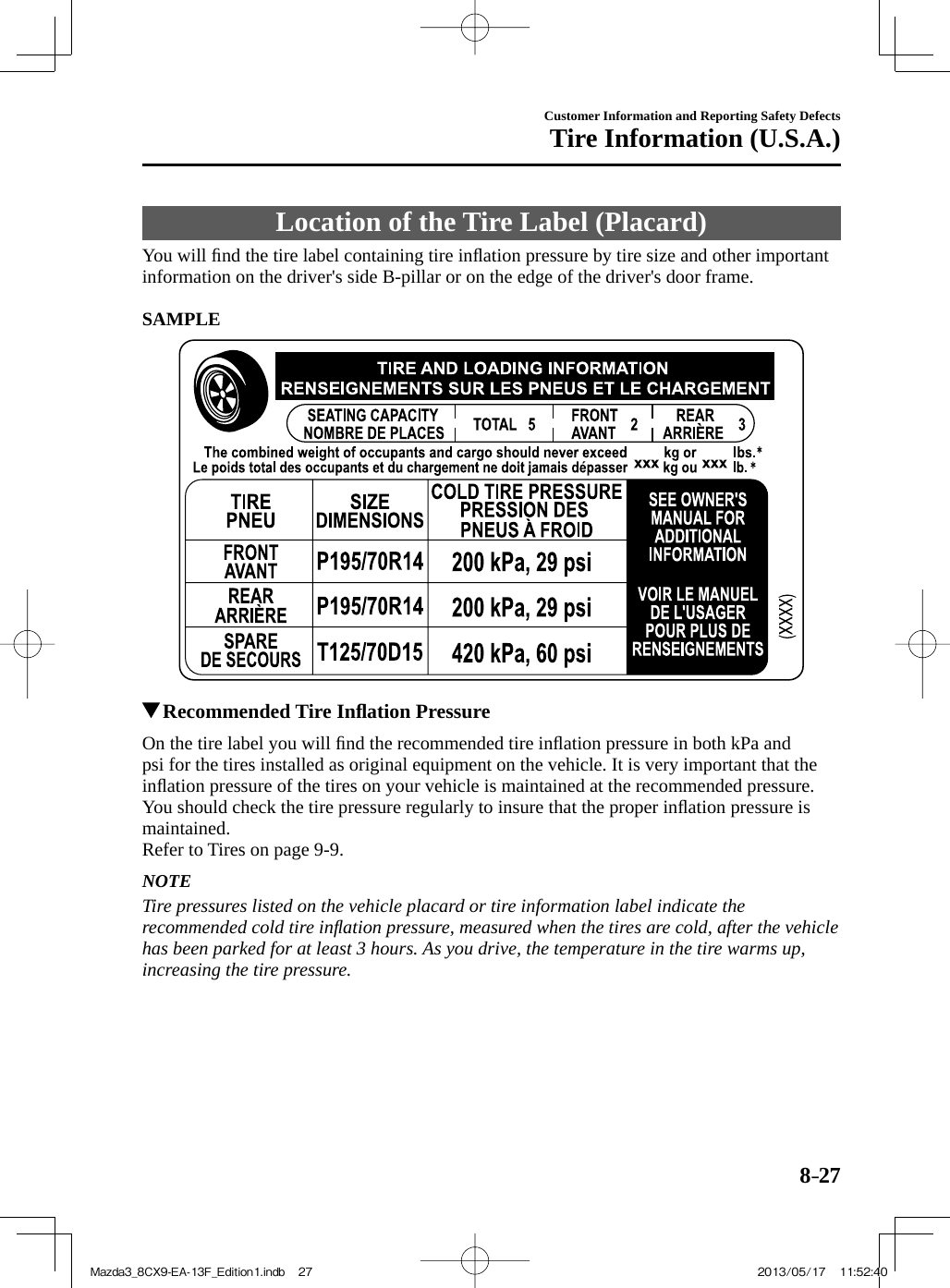 8–27Customer Information and Reporting Safety DefectsTire Information (U.S.A.) Location of the Tire Label (Placard)    You  will  ﬁ nd the tire label containing tire inﬂ ation pressure by tire size and other important information on the driver&apos;s side B-pillar or on the edge of the driver&apos;s door frame.     SAMPLE            Recommended Tire Inﬂ ation Pressure    On the tire label you will ﬁ nd the recommended tire inﬂ ation pressure in both kPa and psi for the tires installed as original equipment on the vehicle. It is very important that the inﬂ ation pressure of the tires on your vehicle is maintained at the recommended pressure. You should check the tire pressure regularly to insure that the proper inﬂ ation pressure is maintained.Refer to Tires on page   9-9 .  NOTE  Tire pressures listed on the vehicle placard or tire information label indicate the recommended cold tire inﬂ ation pressure, measured when the tires are cold, after the vehicle has been parked for at least 3 hours. As you drive, the temperature in the tire warms up, increasing the tire pressure.   Mazda3_8CX9-EA-13F_Edition1.indb   27Mazda3_8CX9-EA-13F_Edition1.indb   27 2013/05/17   11:52:402013/05/17   11:52:40
