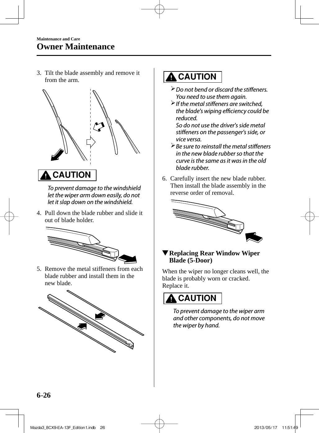 6–26Maintenance and CareOwner Maintenance   3.   Tilt the blade assembly and remove it from the arm.     CAUTION    To prevent damage to the windshield let the wiper arm down easily, do not let it slap down on the windshield.      4.   Pull down the blade rubber and slide it out of blade holder.     5.   Remove the metal stiffeners from each blade rubber and install them in the new blade.     CAUTION         Do not bend or discard the sti eners. You need to use them again.       If the metal sti eners are switched, the blade&apos;s wiping e  ciency could be reduced.    So do not use the driver&apos;s side metal sti eners on the passenger&apos;s side, or vice versa.       Be sure to reinstall the metal sti eners in the new blade rubber so that the curve is the same as it was in the old blade rubber.        6.   Carefully insert the new blade rubber. Then install the blade assembly in the reverse order of removal.              Replacing Rear Window Wiper Blade (5-Door)            When  the  wiper  no  longer  cleans  well,  the blade is probably worn or cracked.  Replace  it.   CAUTION    To prevent damage to the wiper arm and other components, do not move the wiper by hand.   Mazda3_8CX9-EA-13F_Edition1.indb   26Mazda3_8CX9-EA-13F_Edition1.indb   26 2013/05/17   11:51:492013/05/17   11:51:49