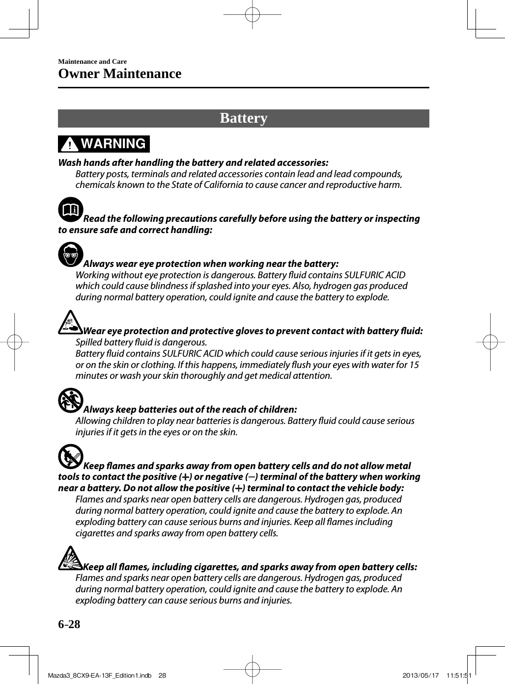 6–28Maintenance and CareOwner Maintenance Battery             WARNING    Wash hands after handling the battery and related accessories:  Battery posts, terminals and related accessories contain lead and lead compounds, chemicals known to the State of California to cause cancer and reproductive harm.     Read the following precautions carefully before using the battery or inspecting to ensure safe and correct handling:     Always wear eye protection when working near the battery:  Working without eye protection is dangerous. Battery  uid contains SULFURIC ACID which could cause blindness if splashed into your eyes. Also, hydrogen gas produced during normal battery operation, could ignite and cause the battery to explode.     Wear eye protection and protective gloves to prevent contact with battery  uid:  Spilled battery  uid is dangerous.  Battery  uid contains SULFURIC ACID which could cause serious injuries if it gets in eyes, or on the skin or clothing. If this happens, immediately  ush your eyes with water for 15 minutes or wash your skin thoroughly and get medical attention.     Always keep batteries out of the reach of children:  Allowing children to play near batteries is dangerous. Battery  uid could cause serious injuries if it gets in the eyes or on the skin.     Keep  ames and sparks away from open battery cells and do not allow metal tools to contact the positive ( ) or negative ( ) terminal of the battery when working near a battery. Do not allow the positive ( ) terminal to contact the vehicle body:  Flames and sparks near open battery cells are dangerous. Hydrogen gas, produced during normal battery operation, could ignite and cause the battery to explode. An exploding battery can cause serious burns and injuries. Keep all  ames including cigarettes and sparks away from open battery cells.     Keep all  ames, including cigarettes, and sparks away from open battery cells:  Flames and sparks near open battery cells are dangerous. Hydrogen gas, produced during normal battery operation, could ignite and cause the battery to explode. An exploding battery can cause serious burns and injuries.   Mazda3_8CX9-EA-13F_Edition1.indb   28Mazda3_8CX9-EA-13F_Edition1.indb   28 2013/05/17   11:51:512013/05/17   11:51:51