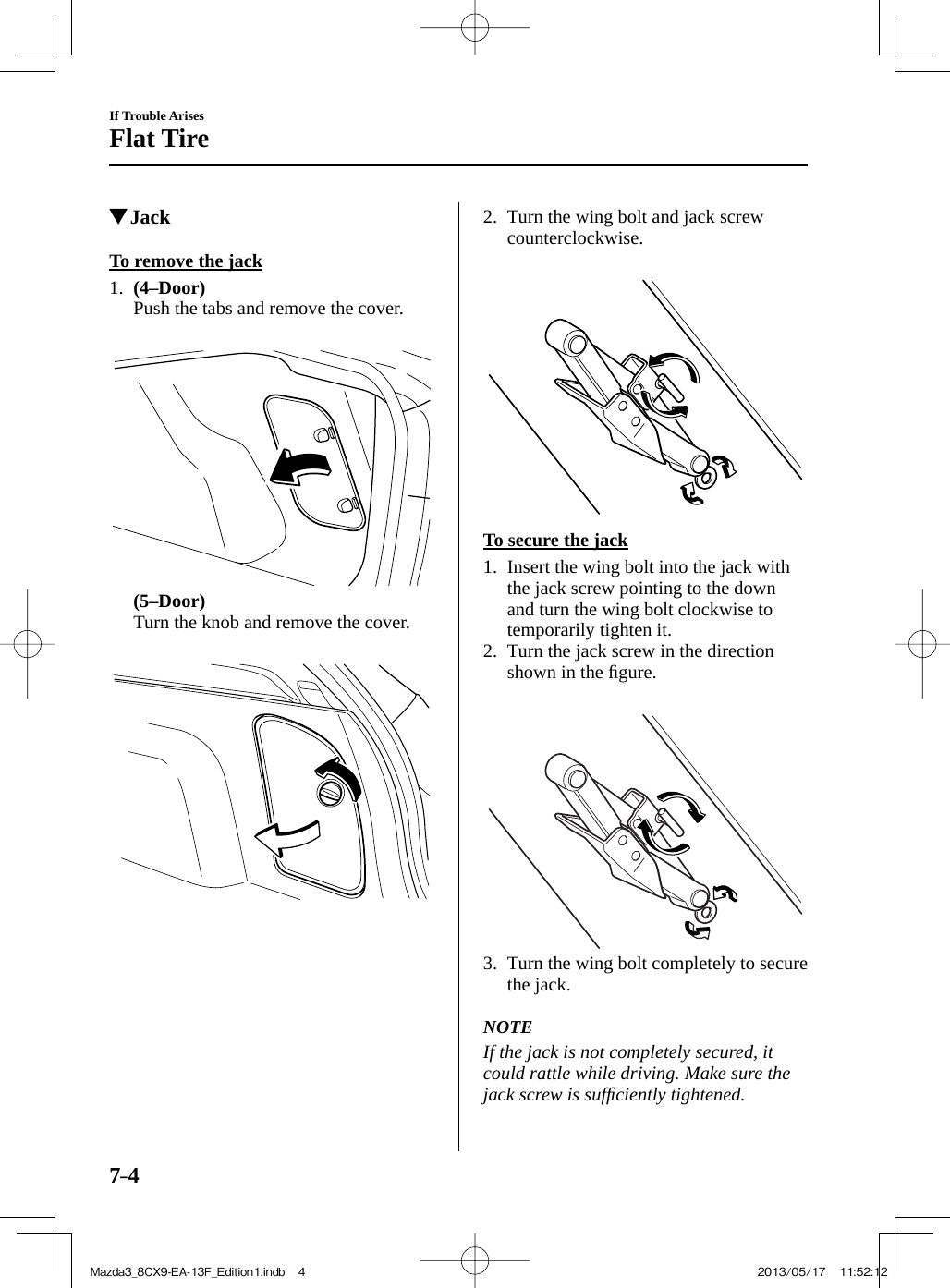 7–4If Trouble ArisesFlat Tire         Jack            To  remove  the  jack     1 .     (4–Door)     Push the tabs and remove the cover.          (5–Door)     Turn the knob and remove the cover.        2.   Turn the wing bolt and jack screw counterclockwise.         To  secure  the  jack     1.   Insert the wing bolt into the jack with the jack screw pointing to the down and turn the wing bolt clockwise to temporarily tighten it.   2.   Turn the jack screw in the direction shown in the ﬁ gure.        3.   Turn the wing bolt completely to secure the jack.       NOTE  If the jack is not completely secured, it could rattle while driving. Make sure the jack screw is sufﬁ ciently tightened.   Mazda3_8CX9-EA-13F_Edition1.indb   4Mazda3_8CX9-EA-13F_Edition1.indb   4 2013/05/17   11:52:122013/05/17   11:52:12