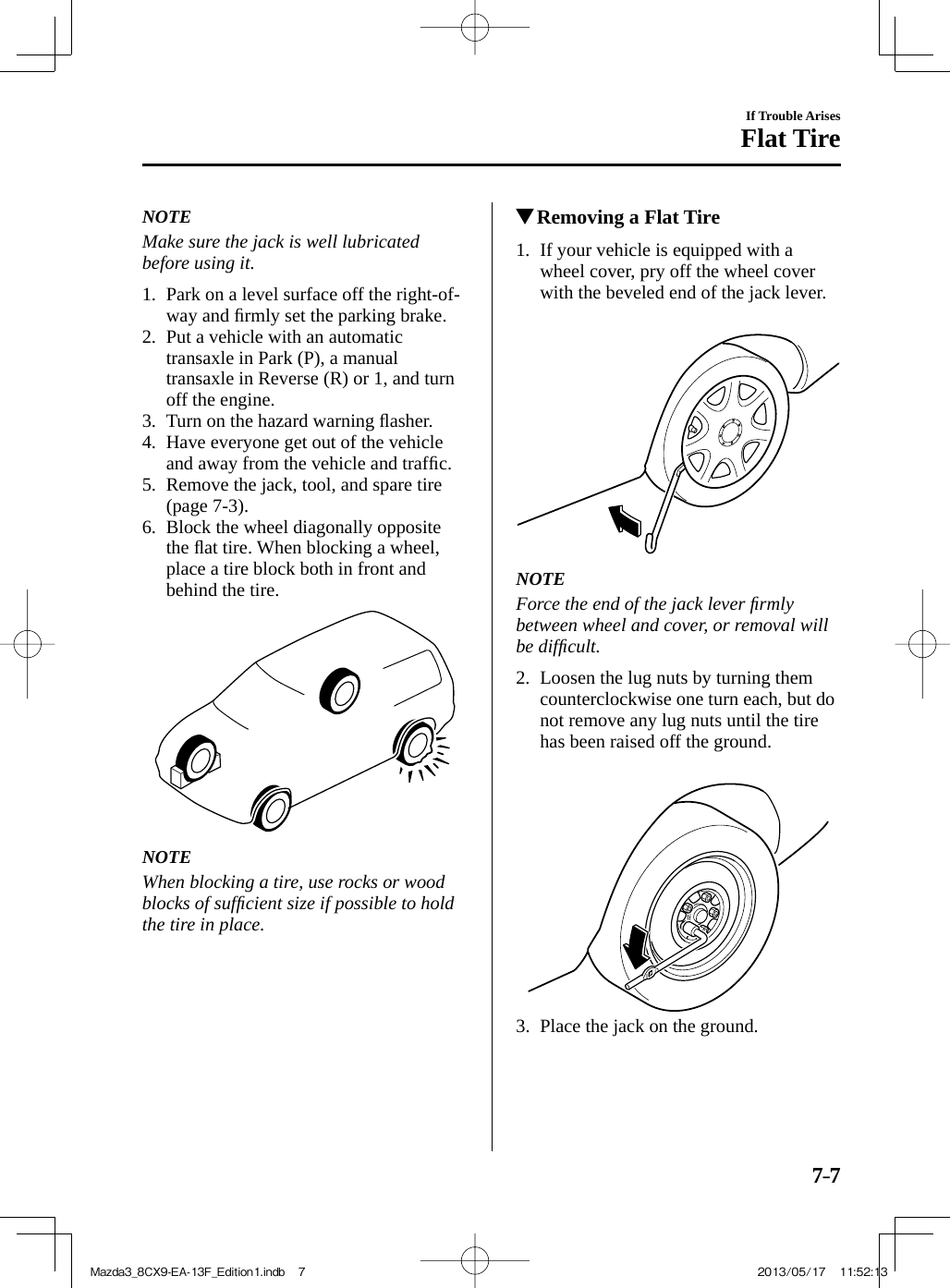 7–7If Trouble ArisesFlat Tire   NOTE  Make sure the jack is well lubricated before using it.      1.   Park on a level surface off the right-of-way and ﬁ rmly set the parking brake.   2.   Put a vehicle with an automatic transaxle in Park (P), a manual transaxle in Reverse (R) or 1, and turn off the engine.   3.   Turn  on  the  hazard  warning  ﬂ asher.   4.   Have everyone get out of the vehicle and away from the vehicle and trafﬁ c.   5.   Remove the jack, tool, and spare tire (page   7-3 ).   6.   Block  the  wheel  diagonally  opposite the ﬂ at tire. When blocking a wheel, place a tire block both in front and behind the tire.     NOTE  When blocking a tire, use rocks or wood blocks of sufﬁ cient size if possible to hold the tire in place.              Removing a Flat Tire             1.   If  your  vehicle  is  equipped  with  a wheel cover, pry off the wheel cover with the beveled end of the jack lever.        NOTE  Force the end of the jack lever ﬁ rmly between wheel and cover, or removal will be difﬁ cult.      2.   Loosen the lug nuts by turning them counterclockwise one turn each, but do not remove any lug nuts until the tire has been raised off the ground.        3.   Place the jack on the ground.Mazda3_8CX9-EA-13F_Edition1.indb   7Mazda3_8CX9-EA-13F_Edition1.indb   7 2013/05/17   11:52:132013/05/17   11:52:13