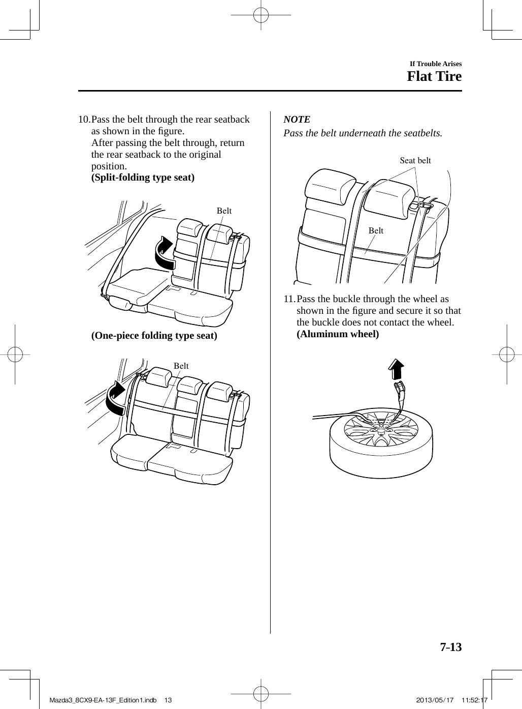 7–13If Trouble ArisesFlat Tire10.  Pass the belt through the rear seatback as shown in the ﬁ gure.    After passing the belt through, return the rear seatback to the original position.    (Split-folding type seat)    Belt     (One-piece folding type seat)    Belt   NOTE  Pass the belt underneath the seatbelts.   BeltSeat belt   11.  Pass the buckle through the wheel as shown in the ﬁ gure and secure it so that the buckle does not contact the wheel.    (Aluminum wheel)     Mazda3_8CX9-EA-13F_Edition1.indb   13Mazda3_8CX9-EA-13F_Edition1.indb   13 2013/05/17   11:52:172013/05/17   11:52:17