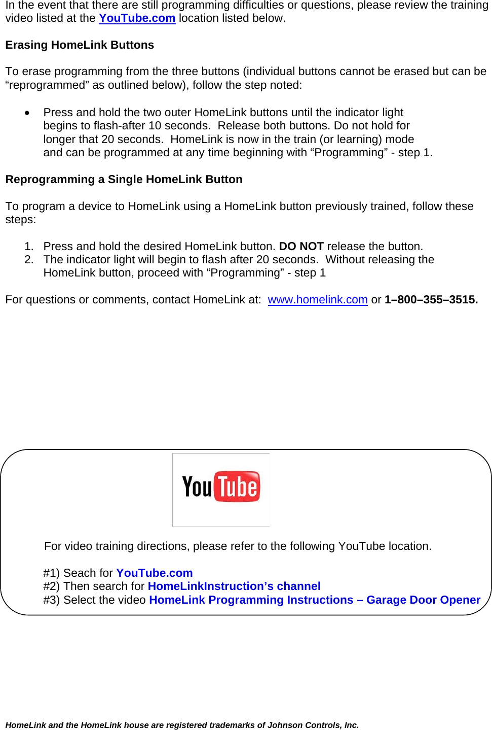  HomeLink and the HomeLink house are registered trademarks of Johnson Controls, Inc.  In the event that there are still programming difficulties or questions, please review the training video listed at the YouTube.com location listed below.  Erasing HomeLink Buttons  To erase programming from the three buttons (individual buttons cannot be erased but can be “reprogrammed” as outlined below), follow the step noted:    Press and hold the two outer HomeLink buttons until the indicator light  begins to flash-after 10 seconds.  Release both buttons. Do not hold for longer that 20 seconds.  HomeLink is now in the train (or learning) mode  and can be programmed at any time beginning with “Programming” - step 1.  Reprogramming a Single HomeLink Button  To program a device to HomeLink using a HomeLink button previously trained, follow these steps:  1.   Press and hold the desired HomeLink button. DO NOT release the button. 2.   The indicator light will begin to flash after 20 seconds.  Without releasing the      HomeLink button, proceed with “Programming” - step 1   For questions or comments, contact HomeLink at:  www.homelink.com or 1–800–355–3515.                                                                              For video training directions, please refer to the following YouTube location.  #1) Seach for YouTube.com #2) Then search for HomeLinkInstruction’s channel #3) Select the video HomeLink Programming Instructions – Garage Door Opener      