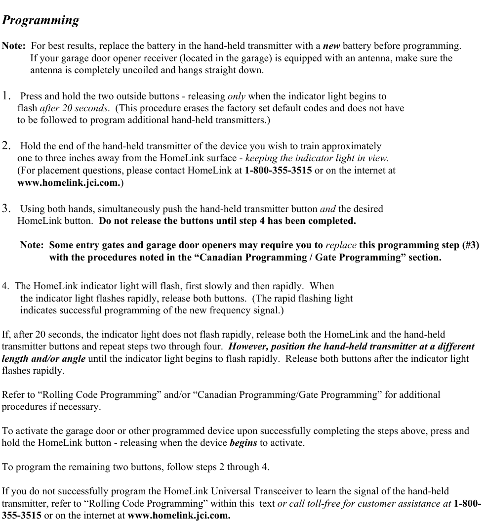   Programming   Note:  For best results, replace the battery in the hand-held transmitter with a new battery before programming.            If your garage door opener receiver (located in the garage) is equipped with an antenna, make sure the             antenna is completely uncoiled and hangs straight down.  1.  Press and hold the two outside buttons - releasing only when the indicator light begins to        flash after 20 seconds.  (This procedure erases the factory set default codes and does not have        to be followed to program additional hand-held transmitters.)  2.  Hold the end of the hand-held transmitter of the device you wish to train approximately        one to three inches away from the HomeLink surface - keeping the indicator light in view.         (For placement questions, please contact HomeLink at 1-800-355-3515 or on the internet at        www.homelink.jci.com.)  3.  Using both hands, simultaneously push the hand-held transmitter button and the desired       HomeLink button.  Do not release the buttons until step 4 has been completed.         Note:  Some entry gates and garage door openers may require you to replace this programming step (#3)       with the procedures noted in the “Canadian Programming / Gate Programming” section.  4.  The HomeLink indicator light will flash, first slowly and then rapidly.  When  the indicator light flashes rapidly, release both buttons.  (The rapid flashing light  indicates successful programming of the new frequency signal.)  If, after 20 seconds, the indicator light does not flash rapidly, release both the HomeLink and the hand-held transmitter buttons and repeat steps two through four.  However, position the hand-held transmitter at a different length and/or angle until the indicator light begins to flash rapidly.  Release both buttons after the indicator light flashes rapidly.  Refer to “Rolling Code Programming” and/or “Canadian Programming/Gate Programming” for additional procedures if necessary.  To activate the garage door or other programmed device upon successfully completing the steps above, press and hold the HomeLink button - releasing when the device begins to activate.  To program the remaining two buttons, follow steps 2 through 4.  If you do not successfully program the HomeLink Universal Transceiver to learn the signal of the hand-held transmitter, refer to “Rolling Code Programming” within this  text or call toll-free for customer assistance at 1-800-355-3515 or on the internet at www.homelink.jci.com. 